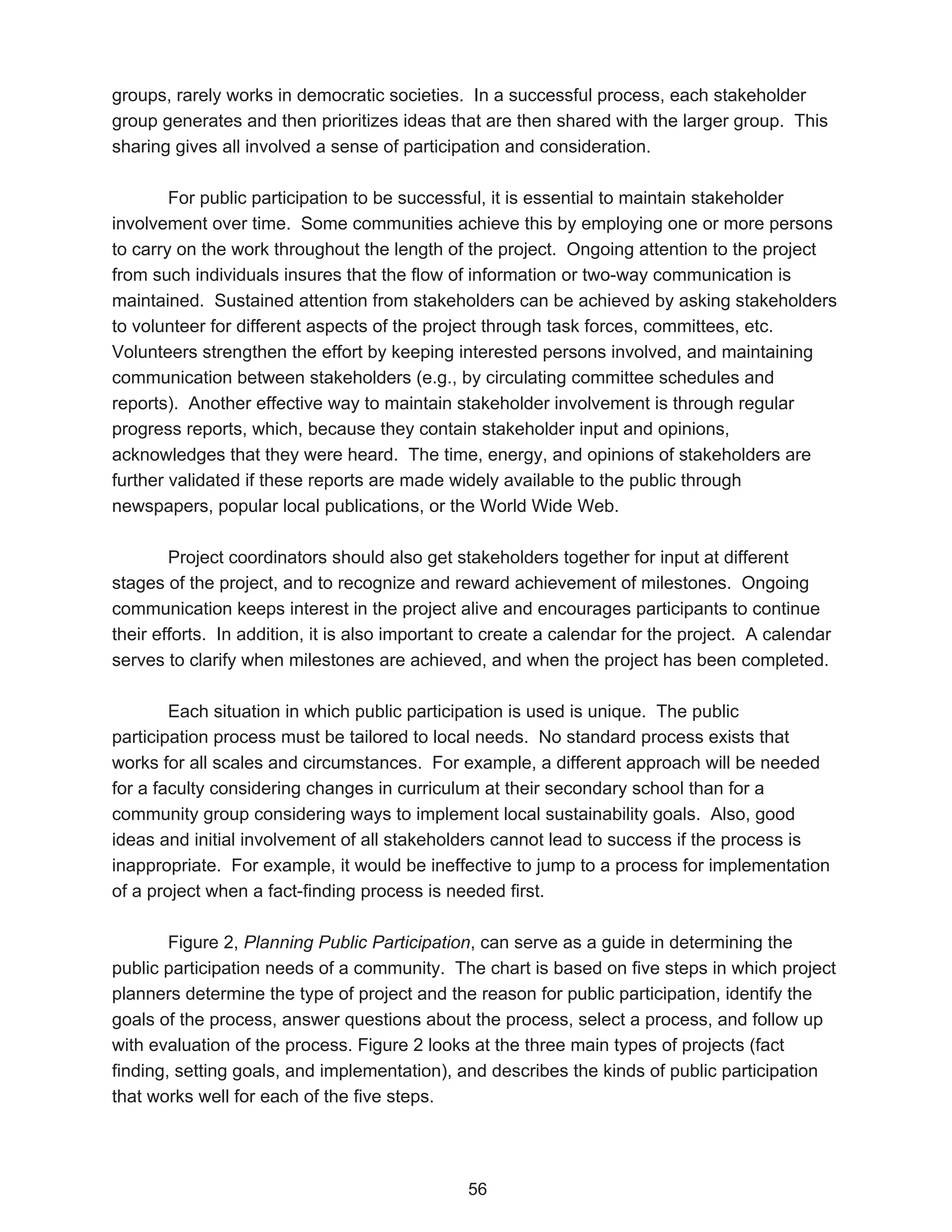 groups, rarely works in democratic societies. In a successful process, each stakeholder
group generates and then prioritizes ideas that are then shared with the larger group. This
sharing gives all involved a sense of participation and consideration.

        For public participation to be successful, it is essential to maintain stakeholder
involvement over time. Some communities achieve this by employing one or more persons
to carry on the work throughout the length of the project. Ongoing attention to the project
from such individuals insures that the flow of information or two-way communication is
maintained. Sustained attention from stakeholders can be achieved by asking stakeholders
to volunteer for different aspects of the project through task forces, committees, etc.
Volunteers strengthen the effort by keeping interested persons involved, and maintaining
communication between stakeholders (e.g., by circulating committee schedules and
reports). Another effective way to maintain stakeholder involvement is through regular
progress reports, which, because they contain stakeholder input and opinions,
acknowledges that they were heard. The time, energy, and opinions of stakeholders are
further validated if these reports are made widely available to the public through
newspapers, popular local publications, or the World Wide Web.

        Project coordinators should also get stakeholders together for input at different
stages of the project, and to recognize and reward achievement of milestones. Ongoing
communication keeps interest in the project alive and encourages participants to continue
their efforts. In addition, it is also important to create a calendar for the project. A calendar
serves to clarify when milestones are achieved, and when the project has been completed.

        Each situation in which public participation is used is unique. The public
participation process must be tailored to local needs. No standard process exists that
works for all scales and circumstances. For example, a different approach will be needed
for a faculty considering changes in curriculum at their secondary school than for a
community group considering ways to implement local sustainability goals. Also, good
ideas and initial involvement of all stakeholders cannot lead to success if the process is
inappropriate. For example, it would be ineffective to jump to a process for implementation
of a project when a fact-finding process is needed first.

        Figure 2, Planning Public Participation, can serve as a guide in determining the
public participation needs of a community. The chart is based on five steps in which project
planners determine the type of project and the reason for public participation, identify the
goals of the process, answer questions about the process, select a process, and follow up
with evaluation of the process. Figure 2 looks at the three main types of projects (fact
finding, setting goals, and implementation), and describes the kinds of public participation
that works well for each of the five steps.




                                                56
 