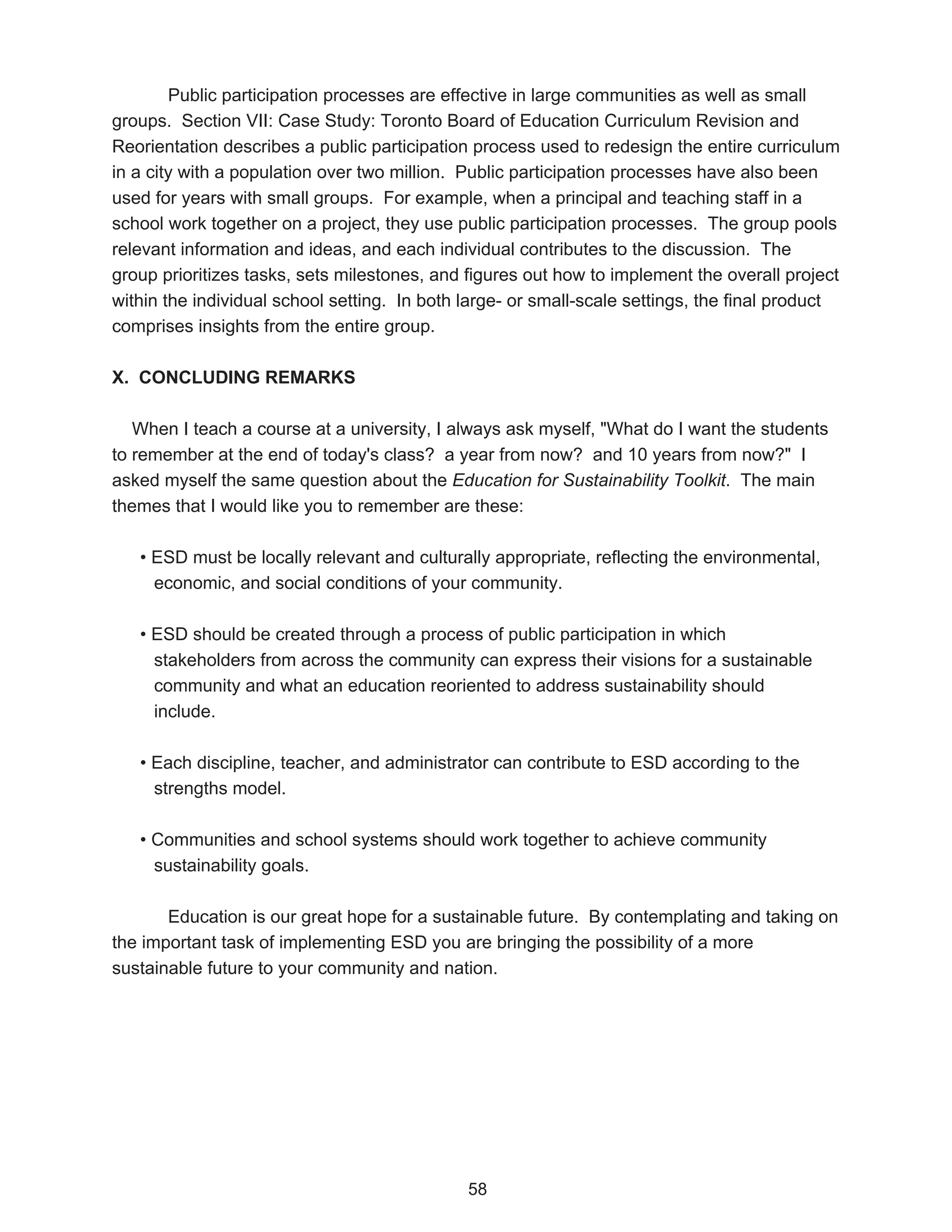 Public participation processes are effective in large communities as well as small
groups. Section VII: Case Study: Toronto Board of Education Curriculum Revision and
Reorientation describes a public participation process used to redesign the entire curriculum
in a city with a population over two million. Public participation processes have also been
used for years with small groups. For example, when a principal and teaching staff in a
school work together on a project, they use public participation processes. The group pools
relevant information and ideas, and each individual contributes to the discussion. The
group prioritizes tasks, sets milestones, and figures out how to implement the overall project
within the individual school setting. In both large- or small-scale settings, the final product
comprises insights from the entire group.

X. CONCLUDING REMARKS

   When I teach a course at a university, I always ask myself, "What do I want the students
to remember at the end of today's class? a year from now? and 10 years from now?" I
asked myself the same question about the Education for Sustainability Toolkit. The main
themes that I would like you to remember are these:

   • ESD must be locally relevant and culturally appropriate, reflecting the environmental,
     economic, and social conditions of your community.

   • ESD should be created through a process of public participation in which
     stakeholders from across the community can express their visions for a sustainable
     community and what an education reoriented to address sustainability should
     include.

   • Each discipline, teacher, and administrator can contribute to ESD according to the
     strengths model.

   • Communities and school systems should work together to achieve community
     sustainability goals.

       Education is our great hope for a sustainable future. By contemplating and taking on
the important task of implementing ESD you are bringing the possibility of a more
sustainable future to your community and nation.




                                              58
 