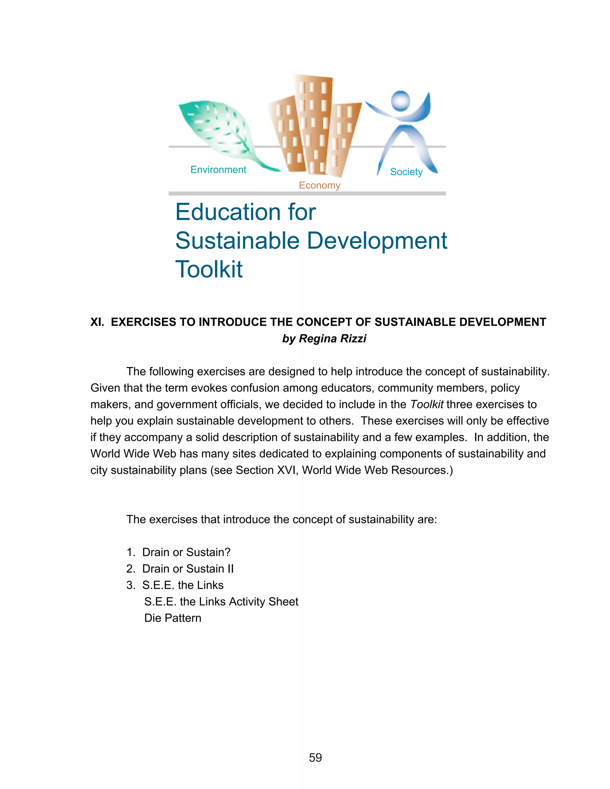 Environment                             Society
                                            Economy


                 Education for
                 Sustainable Development
                 Toolkit

XI. EXERCISES TO INTRODUCE THE CONCEPT OF SUSTAINABLE DEVELOPMENT
                             by Regina Rizzi

        The following exercises are designed to help introduce the concept of sustainability.
Given that the term evokes confusion among educators, community members, policy
makers, and government officials, we decided to include in the Toolkit three exercises to
help you explain sustainable development to others. These exercises will only be effective
if they accompany a solid description of sustainability and a few examples. In addition, the
World Wide Web has many sites dedicated to explaining components of sustainability and
city sustainability plans (see Section XVI, World Wide Web Resources.)



       The exercises that introduce the concept of sustainability are:

       1. Drain or Sustain?
       2. Drain or Sustain II
       3. S.E.E. the Links
          S.E.E. the Links Activity Sheet
          Die Pattern




                                             59
 