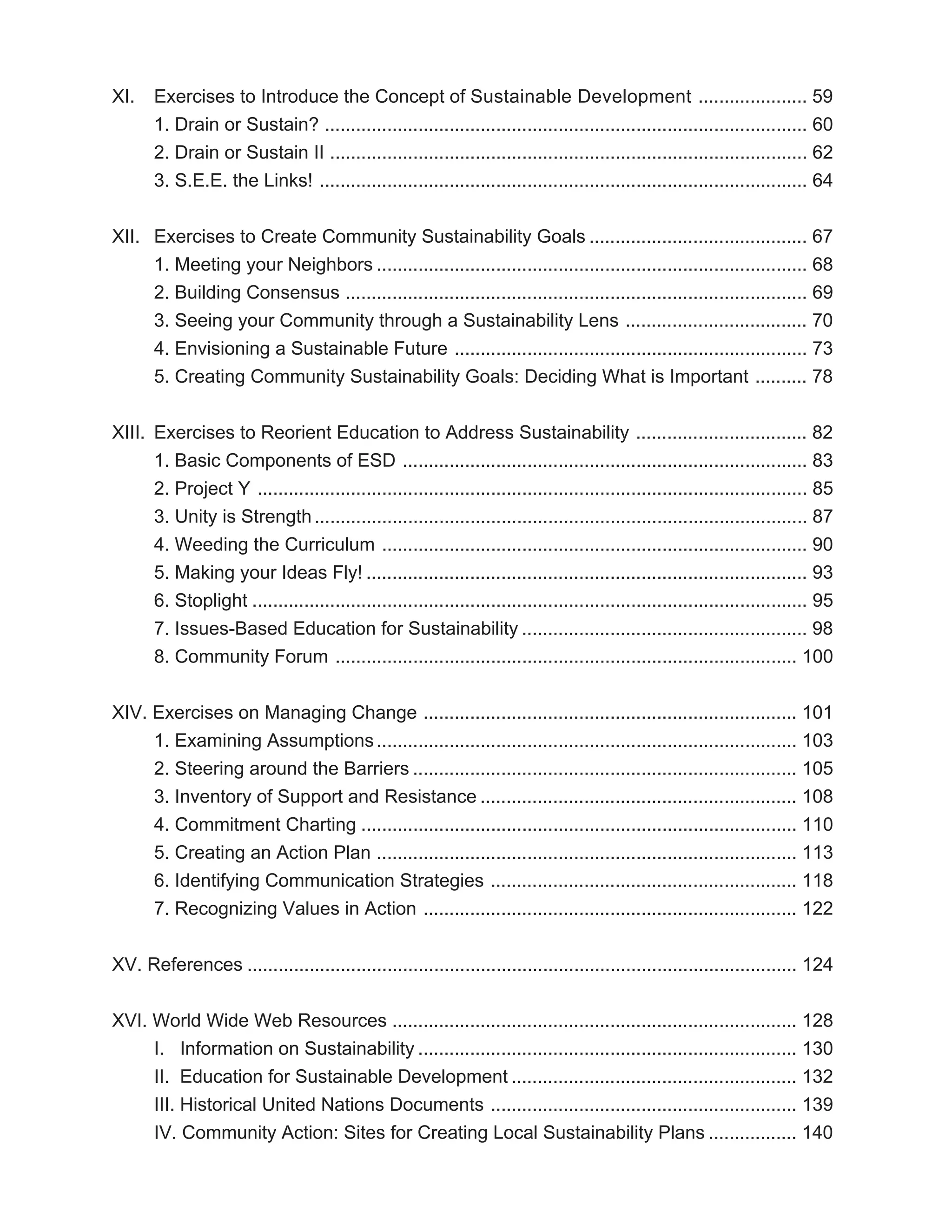 XI.    Exercises to Introduce the Concept of Sustainable Development ..................... 59
       1. Drain or Sustain? ............................................................................................. 60
       2. Drain or Sustain II ............................................................................................ 62
       3. S.E.E. the Links! .............................................................................................. 64


XII. Exercises to Create Community Sustainability Goals .......................................... 67
     1. Meeting your Neighbors ................................................................................... 68
     2. Building Consensus ......................................................................................... 69
     3. Seeing your Community through a Sustainability Lens ................................... 70
     4. Envisioning a Sustainable Future .................................................................... 73
     5. Creating Community Sustainability Goals: Deciding What is Important .......... 78


XIII. Exercises to Reorient Education to Address Sustainability ................................. 82
      1. Basic Components of ESD .............................................................................. 83
      2. Project Y .......................................................................................................... 85
      3. Unity is Strength ............................................................................................... 87
      4. Weeding the Curriculum .................................................................................. 90
      5. Making your Ideas Fly! ..................................................................................... 93
      6. Stoplight ........................................................................................................... 95
      7. Issues-Based Education for Sustainability ....................................................... 98
      8. Community Forum ......................................................................................... 100


XIV. Exercises on Managing Change ........................................................................ 101
     1. Examining Assumptions ................................................................................. 103
     2. Steering around the Barriers .......................................................................... 105
     3. Inventory of Support and Resistance ............................................................. 108
     4. Commitment Charting .................................................................................... 110
     5. Creating an Action Plan ................................................................................. 113
     6. Identifying Communication Strategies ........................................................... 118
     7. Recognizing Values in Action ........................................................................ 122


XV. References .......................................................................................................... 124


XVI. World Wide Web Resources .............................................................................. 128
     I. Information on Sustainability ......................................................................... 130
     II. Education for Sustainable Development ....................................................... 132
     III. Historical United Nations Documents ........................................................... 139
     IV. Community Action: Sites for Creating Local Sustainability Plans ................. 140
 