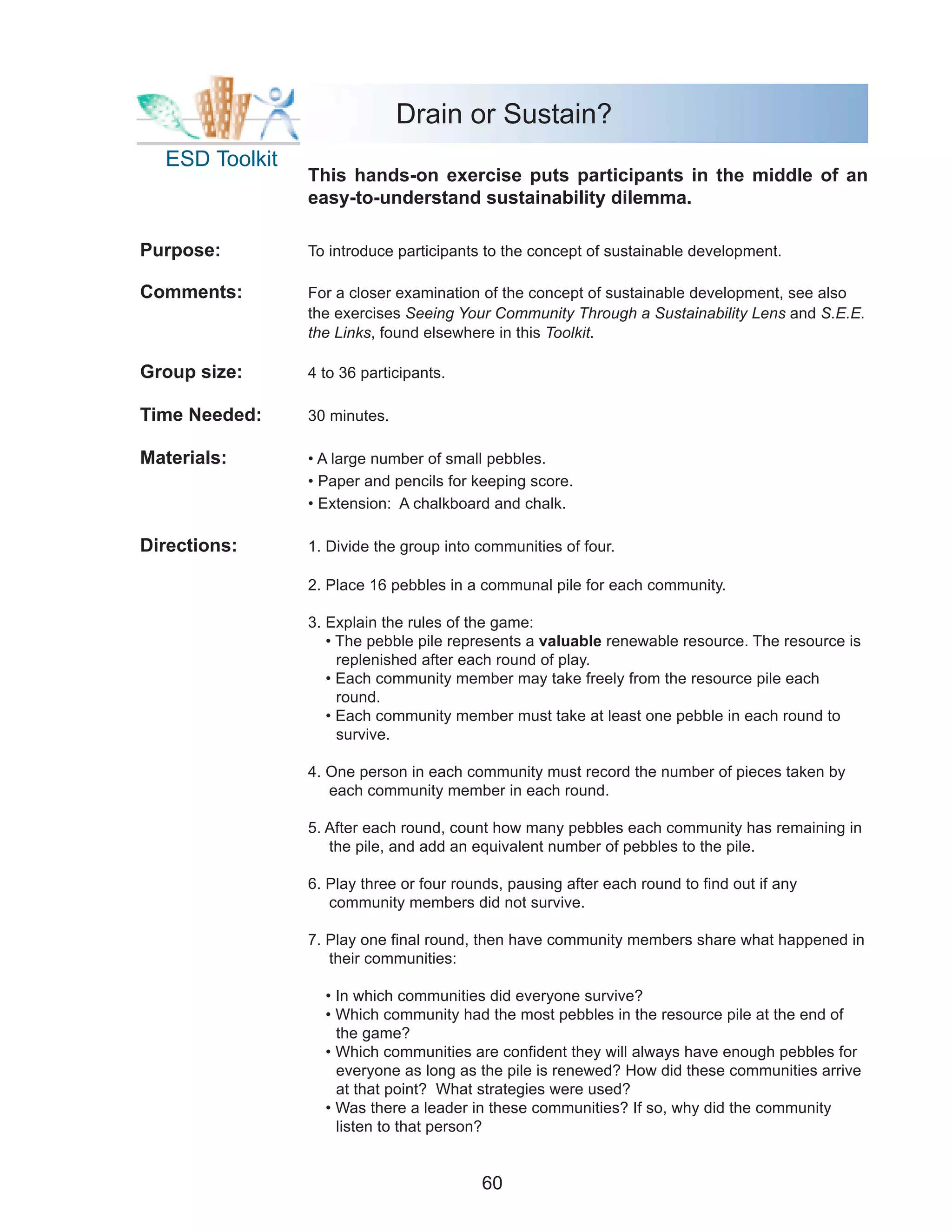 Drain or Sustain?
  ESD Toolkit
                This hands-on exercise puts participants in the middle of an
                easy-to-understand sustainability dilemma.

Purpose:        To introduce participants to the concept of sustainable development.

Comments:       For a closer examination of the concept of sustainable development, see also
                the exercises Seeing Your Community Through a Sustainability Lens and S.E.E.
                the Links, found elsewhere in this Toolkit.

Group size:     4 to 36 participants.

Time Needed:    30 minutes.

Materials:      • A large number of small pebbles.
                • Paper and pencils for keeping score.
                • Extension: A chalkboard and chalk.

Directions:     1. Divide the group into communities of four.

                2. Place 16 pebbles in a communal pile for each community.

                3. Explain the rules of the game:
                   • The pebble pile represents a valuable renewable resource. The resource is
                     replenished after each round of play.
                   • Each community member may take freely from the resource pile each
                     round.
                   • Each community member must take at least one pebble in each round to
                     survive.

                4. One person in each community must record the number of pieces taken by
                   each community member in each round.

                5. After each round, count how many pebbles each community has remaining in
                   the pile, and add an equivalent number of pebbles to the pile.

                6. Play three or four rounds, pausing after each round to find out if any
                   community members did not survive.

                7. Play one final round, then have community members share what happened in
                   their communities:

                  • In which communities did everyone survive?
                  • Which community had the most pebbles in the resource pile at the end of
                    the game?
                  • Which communities are confident they will always have enough pebbles for
                    everyone as long as the pile is renewed? How did these communities arrive
                    at that point? What strategies were used?
                  • Was there a leader in these communities? If so, why did the community
                    listen to that person?


                                         60
 