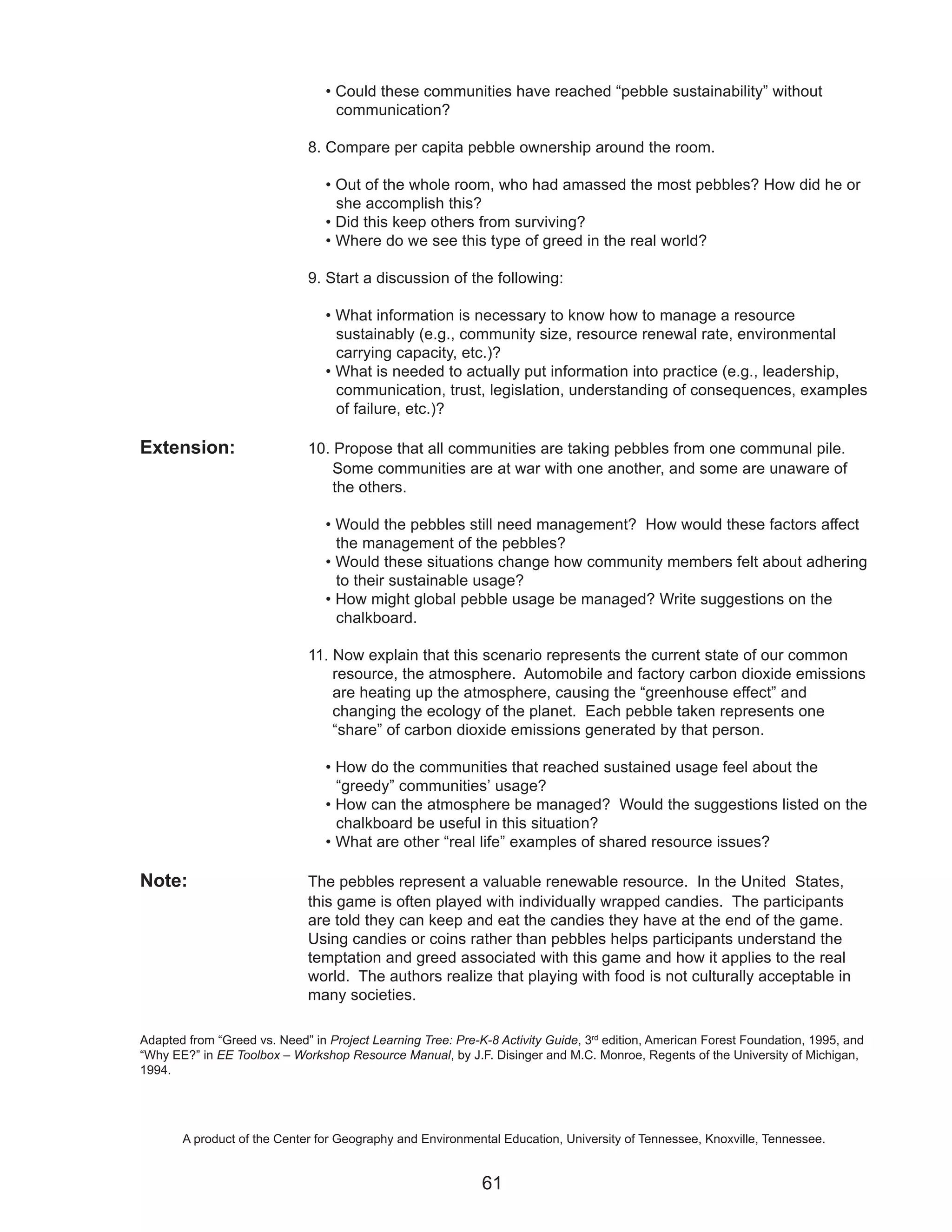 • Could these communities have reached “pebble sustainability” without
                                   communication?

                              8. Compare per capita pebble ownership around the room.

                                 • Out of the whole room, who had amassed the most pebbles? How did he or
                                   she accomplish this?
                                 • Did this keep others from surviving?
                                 • Where do we see this type of greed in the real world?

                              9. Start a discussion of the following:

                                 • What information is necessary to know how to manage a resource
                                   sustainably (e.g., community size, resource renewal rate, environmental
                                   carrying capacity, etc.)?
                                 • What is needed to actually put information into practice (e.g., leadership,
                                   communication, trust, legislation, understanding of consequences, examples
                                   of failure, etc.)?

Extension:                    10. Propose that all communities are taking pebbles from one communal pile.
                                  Some communities are at war with one another, and some are unaware of
                                  the others.

                                 • Would the pebbles still need management? How would these factors affect
                                   the management of the pebbles?
                                 • Would these situations change how community members felt about adhering
                                   to their sustainable usage?
                                 • How might global pebble usage be managed? Write suggestions on the
                                   chalkboard.

                              11. Now explain that this scenario represents the current state of our common
                                  resource, the atmosphere. Automobile and factory carbon dioxide emissions
                                  are heating up the atmosphere, causing the “greenhouse effect” and
                                  changing the ecology of the planet. Each pebble taken represents one
                                  “share” of carbon dioxide emissions generated by that person.

                                 • How do the communities that reached sustained usage feel about the
                                   “greedy” communities’ usage?
                                 • How can the atmosphere be managed? Would the suggestions listed on the
                                   chalkboard be useful in this situation?
                                 • What are other “real life” examples of shared resource issues?

Note:                         The pebbles represent a valuable renewable resource. In the United States,
                              this game is often played with individually wrapped candies. The participants
                              are told they can keep and eat the candies they have at the end of the game.
                              Using candies or coins rather than pebbles helps participants understand the
                              temptation and greed associated with this game and how it applies to the real
                              world. The authors realize that playing with food is not culturally acceptable in
                              many societies.

Adapted from “Greed vs. Need” in Project Learning Tree: Pre-K-8 Activity Guide, 3rd edition, American Forest Foundation, 1995, and
“Why EE?” in EE Toolbox – Workshop Resource Manual, by J.F. Disinger and M.C. Monroe, Regents of the University of Michigan,
1994.




       A product of the Center for Geography and Environmental Education, University of Tennessee, Knoxville, Tennessee.


                                                             61
 