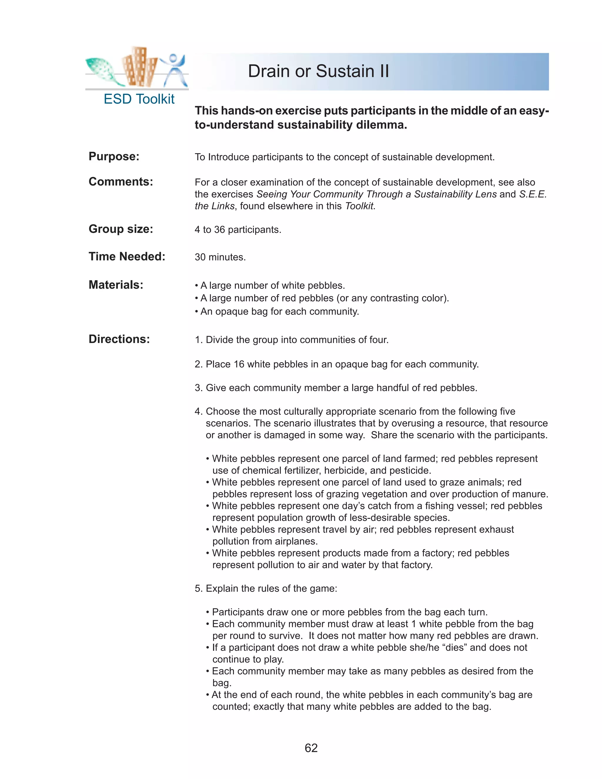 Drain or Sustain II
  ESD Toolkit
                This hands-on exercise puts participants in the middle of an easy-
                to-understand sustainability dilemma.

Purpose:        To Introduce participants to the concept of sustainable development.

Comments:       For a closer examination of the concept of sustainable development, see also
                the exercises Seeing Your Community Through a Sustainability Lens and S.E.E.
                the Links, found elsewhere in this Toolkit.

Group size:     4 to 36 participants.

Time Needed:    30 minutes.

Materials:      • A large number of white pebbles.
                • A large number of red pebbles (or any contrasting color).
                • An opaque bag for each community.

Directions:     1. Divide the group into communities of four.

                2. Place 16 white pebbles in an opaque bag for each community.

                3. Give each community member a large handful of red pebbles.

                4. Choose the most culturally appropriate scenario from the following five
                   scenarios. The scenario illustrates that by overusing a resource, that resource
                   or another is damaged in some way. Share the scenario with the participants.

                  • White pebbles represent one parcel of land farmed; red pebbles represent
                    use of chemical fertilizer, herbicide, and pesticide.
                  • White pebbles represent one parcel of land used to graze animals; red
                    pebbles represent loss of grazing vegetation and over production of manure.
                  • White pebbles represent one day’s catch from a fishing vessel; red pebbles
                    represent population growth of less-desirable species.
                  • White pebbles represent travel by air; red pebbles represent exhaust
                    pollution from airplanes.
                  • White pebbles represent products made from a factory; red pebbles
                    represent pollution to air and water by that factory.

                5. Explain the rules of the game:

                  • Participants draw one or more pebbles from the bag each turn.
                  • Each community member must draw at least 1 white pebble from the bag
                    per round to survive. It does not matter how many red pebbles are drawn.
                  • If a participant does not draw a white pebble she/he “dies” and does not
                    continue to play.
                  • Each community member may take as many pebbles as desired from the
                    bag.
                  • At the end of each round, the white pebbles in each community’s bag are
                    counted; exactly that many white pebbles are added to the bag.



                                         62
 