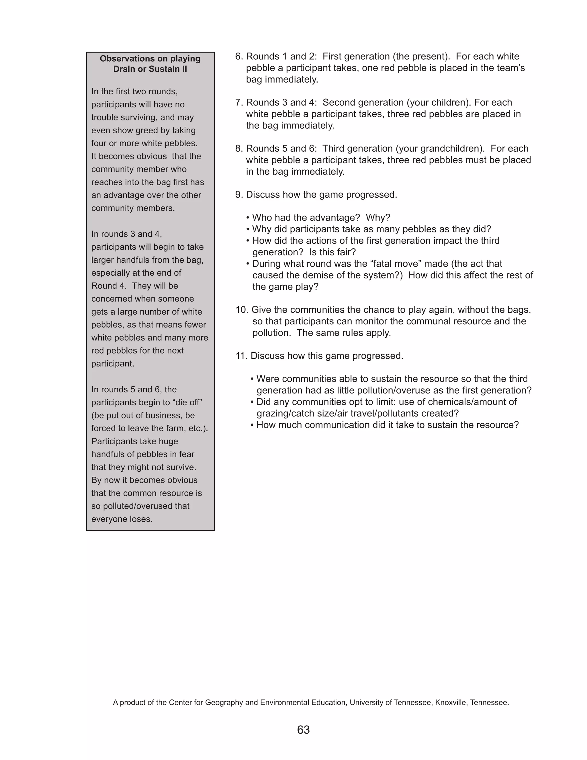 Observations on playing               6. Rounds 1 and 2: First generation (the present). For each white
    Drain or Sustain II                    pebble a participant takes, one red pebble is placed in the team’s
                                           bag immediately.
In the first two rounds,
participants will have no               7. Rounds 3 and 4: Second generation (your children). For each
trouble surviving, and may                 white pebble a participant takes, three red pebbles are placed in
even show greed by taking
                                           the bag immediately.
four or more white pebbles.
                                        8. Rounds 5 and 6: Third generation (your grandchildren). For each
It becomes obvious that the                white pebble a participant takes, three red pebbles must be placed
community member who                       in the bag immediately.
reaches into the bag first has
an advantage over the other             9. Discuss how the game progressed.
community members.
                                           • Who had the advantage? Why?
In rounds 3 and 4,
                                           • Why did participants take as many pebbles as they did?
                                           • How did the actions of the first generation impact the third
participants will begin to take
                                             generation? Is this fair?
larger handfuls from the bag,              • During what round was the “fatal move” made (the act that
especially at the end of                     caused the demise of the system?) How did this affect the rest of
Round 4. They will be                        the game play?
concerned when someone
gets a large number of white            10. Give the communities the chance to play again, without the bags,
pebbles, as that means fewer                so that participants can monitor the communal resource and the
white pebbles and many more
                                            pollution. The same rules apply.
red pebbles for the next
                                        11. Discuss how this game progressed.
participant.
                                             • Were communities able to sustain the resource so that the third
In rounds 5 and 6, the                         generation had as little pollution/overuse as the first generation?
participants begin to “die off”              • Did any communities opt to limit: use of chemicals/amount of
(be put out of business, be                    grazing/catch size/air travel/pollutants created?
forced to leave the farm, etc.).             • How much communication did it take to sustain the resource?
Participants take huge
handfuls of pebbles in fear
that they might not survive.
By now it becomes obvious
that the common resource is
so polluted/overused that
everyone loses.




      A product of the Center for Geography and Environmental Education, University of Tennessee, Knoxville, Tennessee.


                                                          63
 