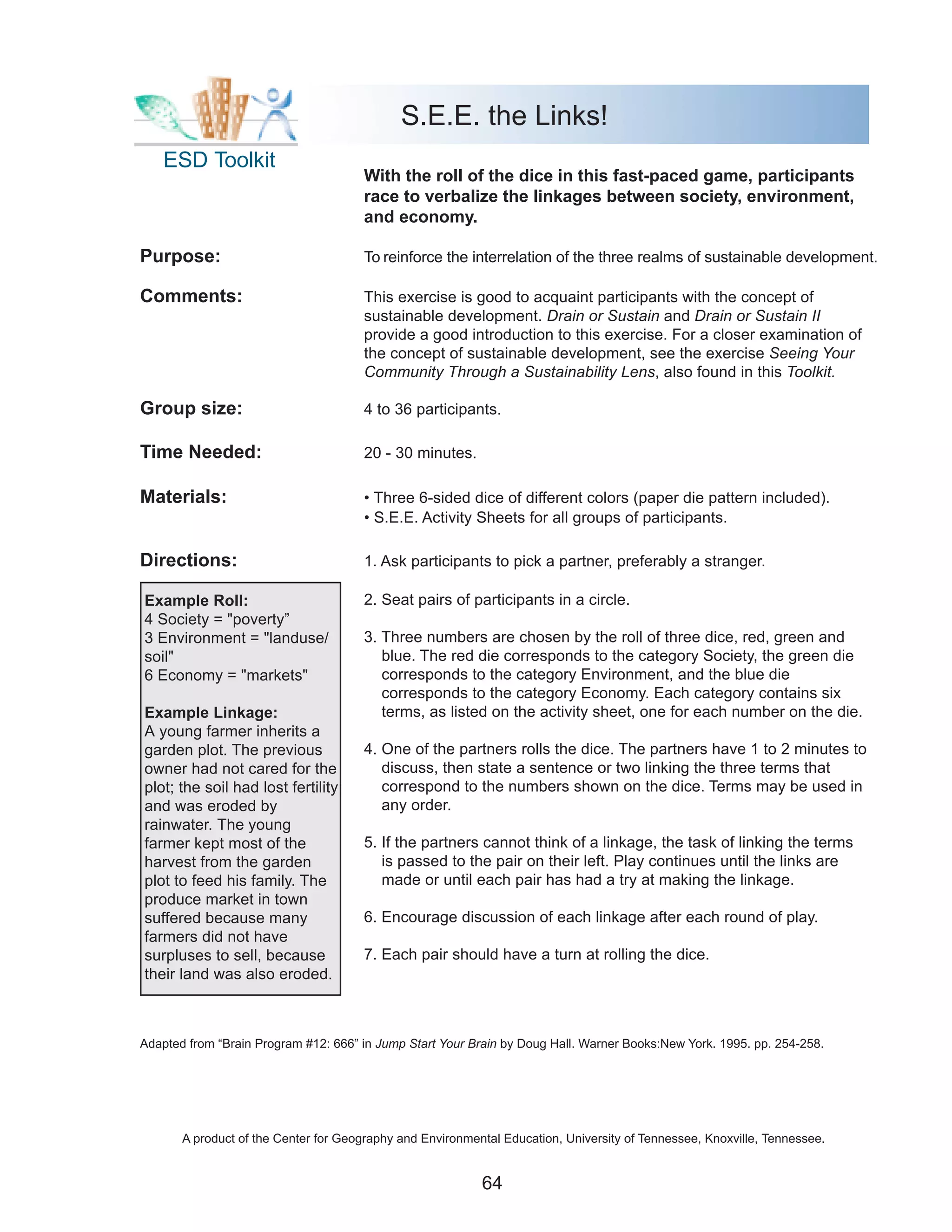 S.E.E. the Links!
    ESD Toolkit
                                      With the roll of the dice in this fast-paced game, participants
                                      race to verbalize the linkages between society, environment,
                                      and economy.

Purpose:                              To reinforce the interrelation of the three realms of sustainable development.

Comments:                             This exercise is good to acquaint participants with the concept of
                                      sustainable development. Drain or Sustain and Drain or Sustain II
                                      provide a good introduction to this exercise. For a closer examination of
                                      the concept of sustainable development, see the exercise Seeing Your
                                      Community Through a Sustainability Lens, also found in this Toolkit.

Group size:                           4 to 36 participants.

Time Needed:                          20 - 30 minutes.

Materials:                            • Three 6-sided dice of different colors (paper die pattern included).
                                      • S.E.E. Activity Sheets for all groups of participants.

Directions:                           1. Ask participants to pick a partner, preferably a stranger.

Example Roll:                         2. Seat pairs of participants in a circle.
4 Society = "poverty”
3 Environment = "landuse/             3. Three numbers are chosen by the roll of three dice, red, green and
soil"                                    blue. The red die corresponds to the category Society, the green die
6 Economy = "markets"                    corresponds to the category Environment, and the blue die
                                         corresponds to the category Economy. Each category contains six
Example Linkage:                         terms, as listed on the activity sheet, one for each number on the die.
A young farmer inherits a
garden plot. The previous             4. One of the partners rolls the dice. The partners have 1 to 2 minutes to
owner had not cared for the              discuss, then state a sentence or two linking the three terms that
plot; the soil had lost fertility        correspond to the numbers shown on the dice. Terms may be used in
and was eroded by                        any order.
rainwater. The young
farmer kept most of the               5. If the partners cannot think of a linkage, the task of linking the terms
harvest from the garden                  is passed to the pair on their left. Play continues until the links are
plot to feed his family. The             made or until each pair has had a try at making the linkage.
produce market in town
suffered because many                 6. Encourage discussion of each linkage after each round of play.
farmers did not have
surpluses to sell, because            7. Each pair should have a turn at rolling the dice.
their land was also eroded.



Adapted from “Brain Program #12: 666” in Jump Start Your Brain by Doug Hall. Warner Books:New York. 1995. pp. 254-258.




       A product of the Center for Geography and Environmental Education, University of Tennessee, Knoxville, Tennessee.


                                                           64
 