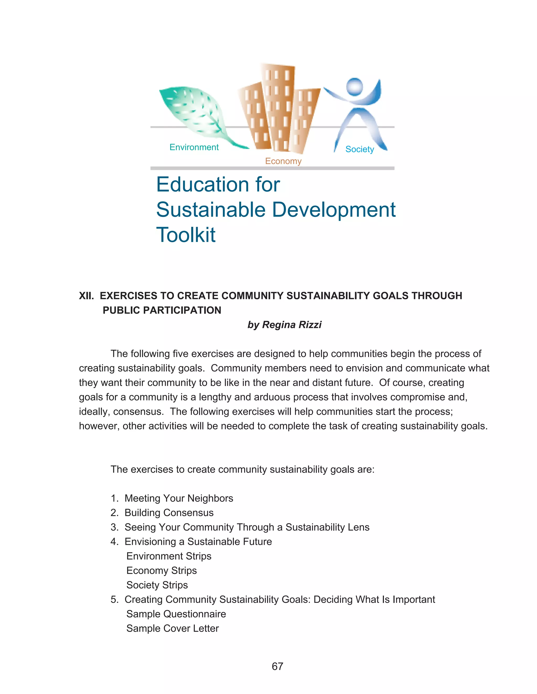 Environment                              Society
                                           Economy


                 Education for
                 Sustainable Development
                 Toolkit

XII. EXERCISES TO CREATE COMMUNITY SUSTAINABILITY GOALS THROUGH
     PUBLIC PARTICIPATION
                            by Regina Rizzi

        The following five exercises are designed to help communities begin the process of
creating sustainability goals. Community members need to envision and communicate what
they want their community to be like in the near and distant future. Of course, creating
goals for a community is a lengthy and arduous process that involves compromise and,
ideally, consensus. The following exercises will help communities start the process;
however, other activities will be needed to complete the task of creating sustainability goals.



       The exercises to create community sustainability goals are:

       1. Meeting Your Neighbors
       2. Building Consensus
       3. Seeing Your Community Through a Sustainability Lens
       4. Envisioning a Sustainable Future
          Environment Strips
          Economy Strips
          Society Strips
       5. Creating Community Sustainability Goals: Deciding What Is Important
          Sample Questionnaire
          Sample Cover Letter


                                            67
 