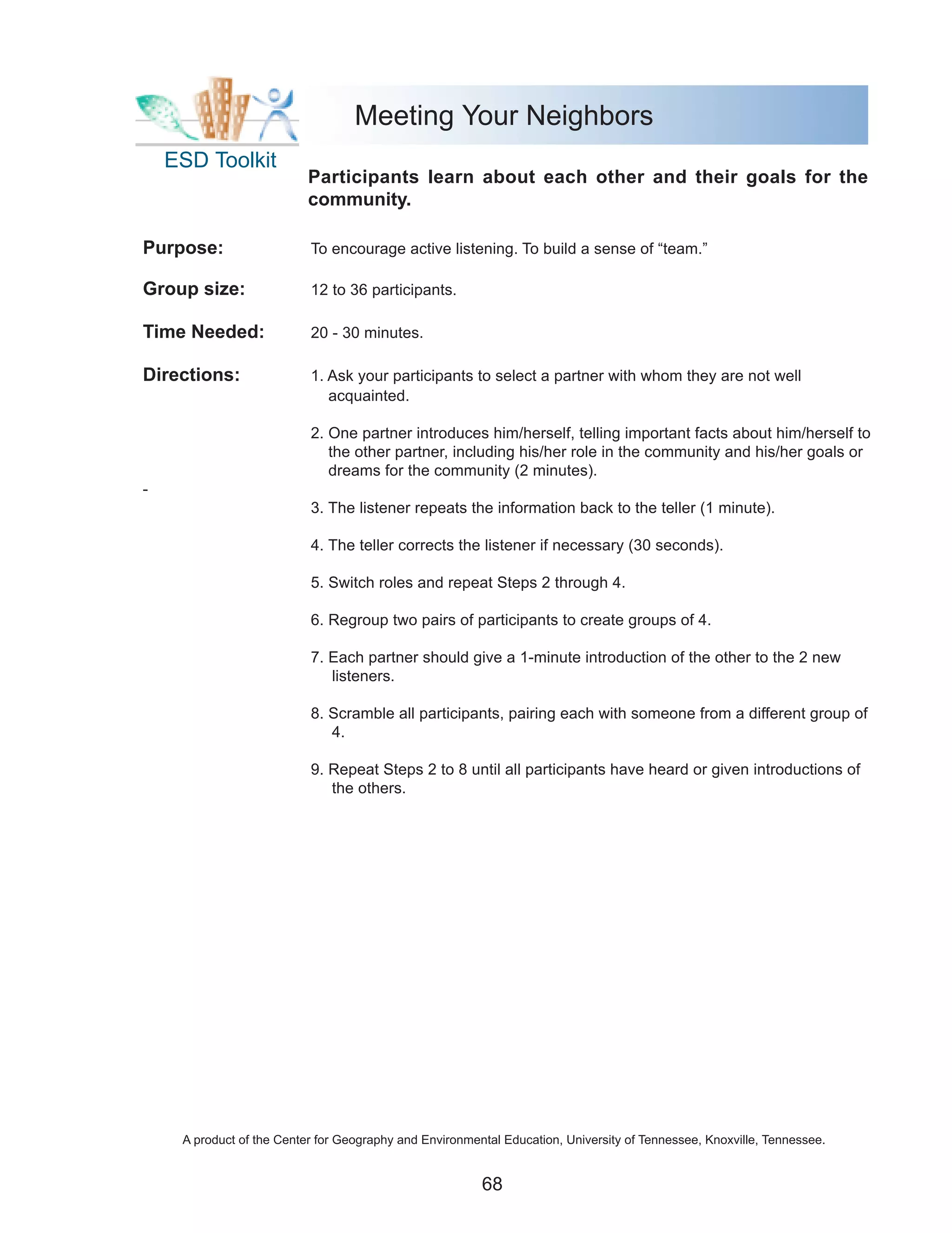 Meeting Your Neighbors
    ESD Toolkit
                           Participants learn about each other and their goals for the
                           community.

Purpose:                   To encourage active listening. To build a sense of “team.”

Group size:                12 to 36 participants.

Time Needed:               20 - 30 minutes.

Directions:                1. Ask your participants to select a partner with whom they are not well
                              acquainted.

                           2. One partner introduces him/herself, telling important facts about him/herself to
                              the other partner, including his/her role in the community and his/her goals or
                              dreams for the community (2 minutes).
-
                           3. The listener repeats the information back to the teller (1 minute).

                           4. The teller corrects the listener if necessary (30 seconds).

                           5. Switch roles and repeat Steps 2 through 4.

                           6. Regroup two pairs of participants to create groups of 4.

                           7. Each partner should give a 1-minute introduction of the other to the 2 new
                              listeners.

                           8. Scramble all participants, pairing each with someone from a different group of
                              4.

                           9. Repeat Steps 2 to 8 until all participants have heard or given introductions of
                              the others.




     A product of the Center for Geography and Environmental Education, University of Tennessee, Knoxville, Tennessee.


                                                         68
 