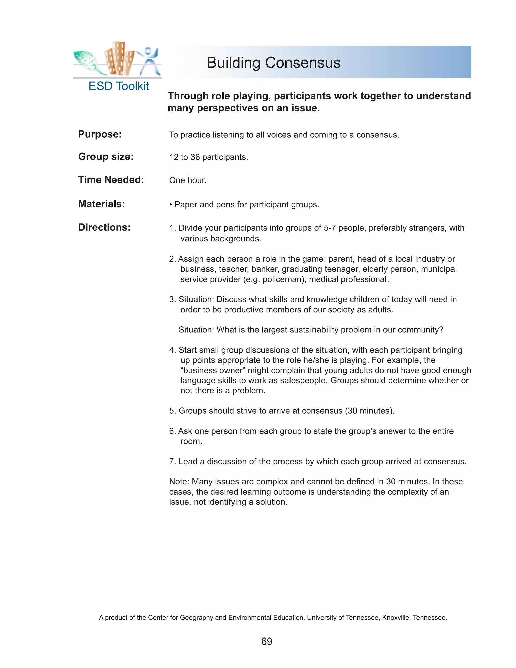 Building Consensus
  ESD Toolkit
                          Through role playing, participants work together to understand
                          many perspectives on an issue.

Purpose:                  To practice listening to all voices and coming to a consensus.

Group size:               12 to 36 participants.

Time Needed:              One hour.

Materials:                • Paper and pens for participant groups.

Directions:               1. Divide your participants into groups of 5-7 people, preferably strangers, with
                             various backgrounds.

                          2. Assign each person a role in the game: parent, head of a local industry or
                             business, teacher, banker, graduating teenager, elderly person, municipal
                             service provider (e.g. policeman), medical professional.

                          3. Situation: Discuss what skills and knowledge children of today will need in
                             order to be productive members of our society as adults.

                             Situation: What is the largest sustainability problem in our community?

                          4. Start small group discussions of the situation, with each participant bringing
                             up points appropriate to the role he/she is playing. For example, the
                             “business owner” might complain that young adults do not have good enough
                             language skills to work as salespeople. Groups should determine whether or
                             not there is a problem.

                          5. Groups should strive to arrive at consensus (30 minutes).

                          6. Ask one person from each group to state the group’s answer to the entire
                             room.

                          7. Lead a discussion of the process by which each group arrived at consensus.

                          Note: Many issues are complex and cannot be defined in 30 minutes. In these
                          cases, the desired learning outcome is understanding the complexity of an
                          issue, not identifying a solution.




    A product of the Center for Geography and Environmental Education, University of Tennessee, Knoxville, Tennessee.


                                                        69
 