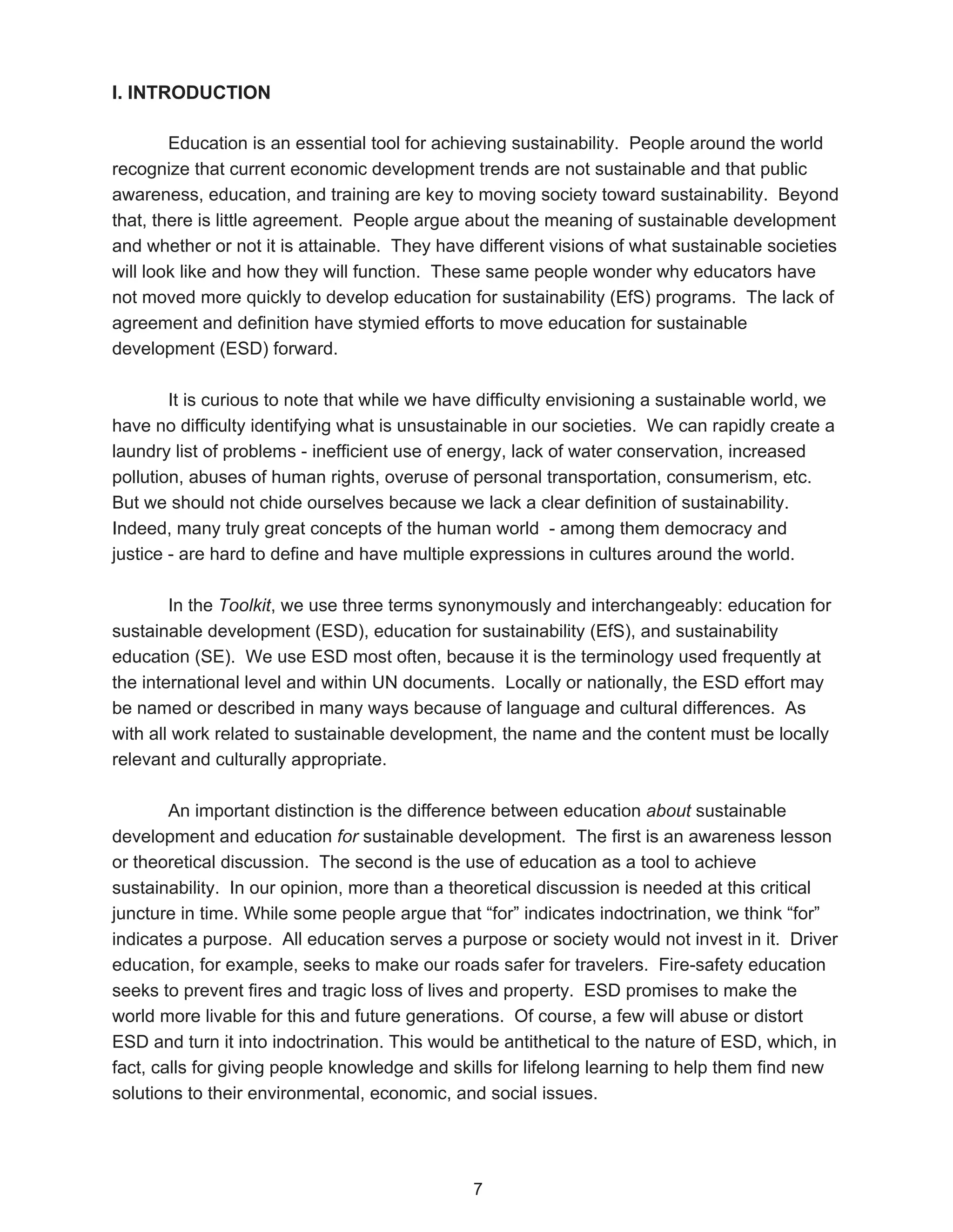 I. INTRODUCTION

        Education is an essential tool for achieving sustainability. People around the world
recognize that current economic development trends are not sustainable and that public
awareness, education, and training are key to moving society toward sustainability. Beyond
that, there is little agreement. People argue about the meaning of sustainable development
and whether or not it is attainable. They have different visions of what sustainable societies
will look like and how they will function. These same people wonder why educators have
not moved more quickly to develop education for sustainability (EfS) programs. The lack of
agreement and definition have stymied efforts to move education for sustainable
development (ESD) forward.

        It is curious to note that while we have difficulty envisioning a sustainable world, we
have no difficulty identifying what is unsustainable in our societies. We can rapidly create a
laundry list of problems - inefficient use of energy, lack of water conservation, increased
pollution, abuses of human rights, overuse of personal transportation, consumerism, etc.
But we should not chide ourselves because we lack a clear definition of sustainability.
Indeed, many truly great concepts of the human world - among them democracy and
justice - are hard to define and have multiple expressions in cultures around the world.

        In the Toolkit, we use three terms synonymously and interchangeably: education for
sustainable development (ESD), education for sustainability (EfS), and sustainability
education (SE). We use ESD most often, because it is the terminology used frequently at
the international level and within UN documents. Locally or nationally, the ESD effort may
be named or described in many ways because of language and cultural differences. As
with all work related to sustainable development, the name and the content must be locally
relevant and culturally appropriate.

        An important distinction is the difference between education about sustainable
development and education for sustainable development. The first is an awareness lesson
or theoretical discussion. The second is the use of education as a tool to achieve
sustainability. In our opinion, more than a theoretical discussion is needed at this critical
juncture in time. While some people argue that “for” indicates indoctrination, we think “for”
indicates a purpose. All education serves a purpose or society would not invest in it. Driver
education, for example, seeks to make our roads safer for travelers. Fire-safety education
seeks to prevent fires and tragic loss of lives and property. ESD promises to make the
world more livable for this and future generations. Of course, a few will abuse or distort
ESD and turn it into indoctrination. This would be antithetical to the nature of ESD, which, in
fact, calls for giving people knowledge and skills for lifelong learning to help them find new
solutions to their environmental, economic, and social issues.




                                               7
 