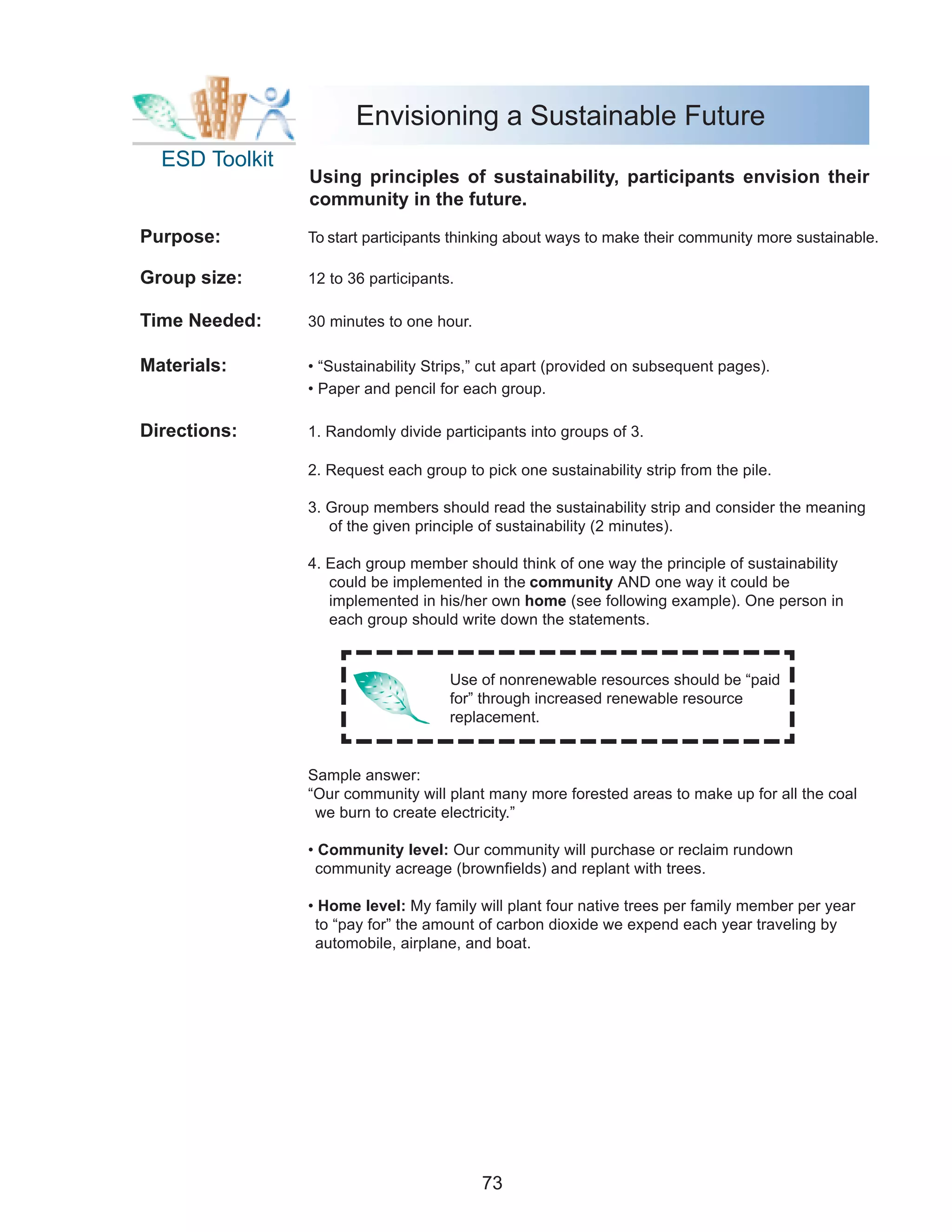 Envisioning a Sustainable Future
  ESD Toolkit
                Using principles of sustainability, participants envision their
                community in the future.

Purpose:        To start participants thinking about ways to make their community more sustainable.

Group size:     12 to 36 participants.

Time Needed:    30 minutes to one hour.

Materials:      • “Sustainability Strips,” cut apart (provided on subsequent pages).
                • Paper and pencil for each group.

Directions:     1. Randomly divide participants into groups of 3.

                2. Request each group to pick one sustainability strip from the pile.

                3. Group members should read the sustainability strip and consider the meaning
                   of the given principle of sustainability (2 minutes).

                4. Each group member should think of one way the principle of sustainability
                   could be implemented in the community AND one way it could be
                   implemented in his/her own home (see following example). One person in
                   each group should write down the statements.


                                     Use of nonrenewable resources should be “paid
                                     for” through increased renewable resource
                                     replacement.


                Sample answer:
                “Our community will plant many more forested areas to make up for all the coal
                 we burn to create electricity.”

                • Community level: Our community will purchase or reclaim rundown
                 community acreage (brownfields) and replant with trees.

                • Home level: My family will plant four native trees per family member per year
                 to “pay for” the amount of carbon dioxide we expend each year traveling by
                 automobile, airplane, and boat.




                                          73
 