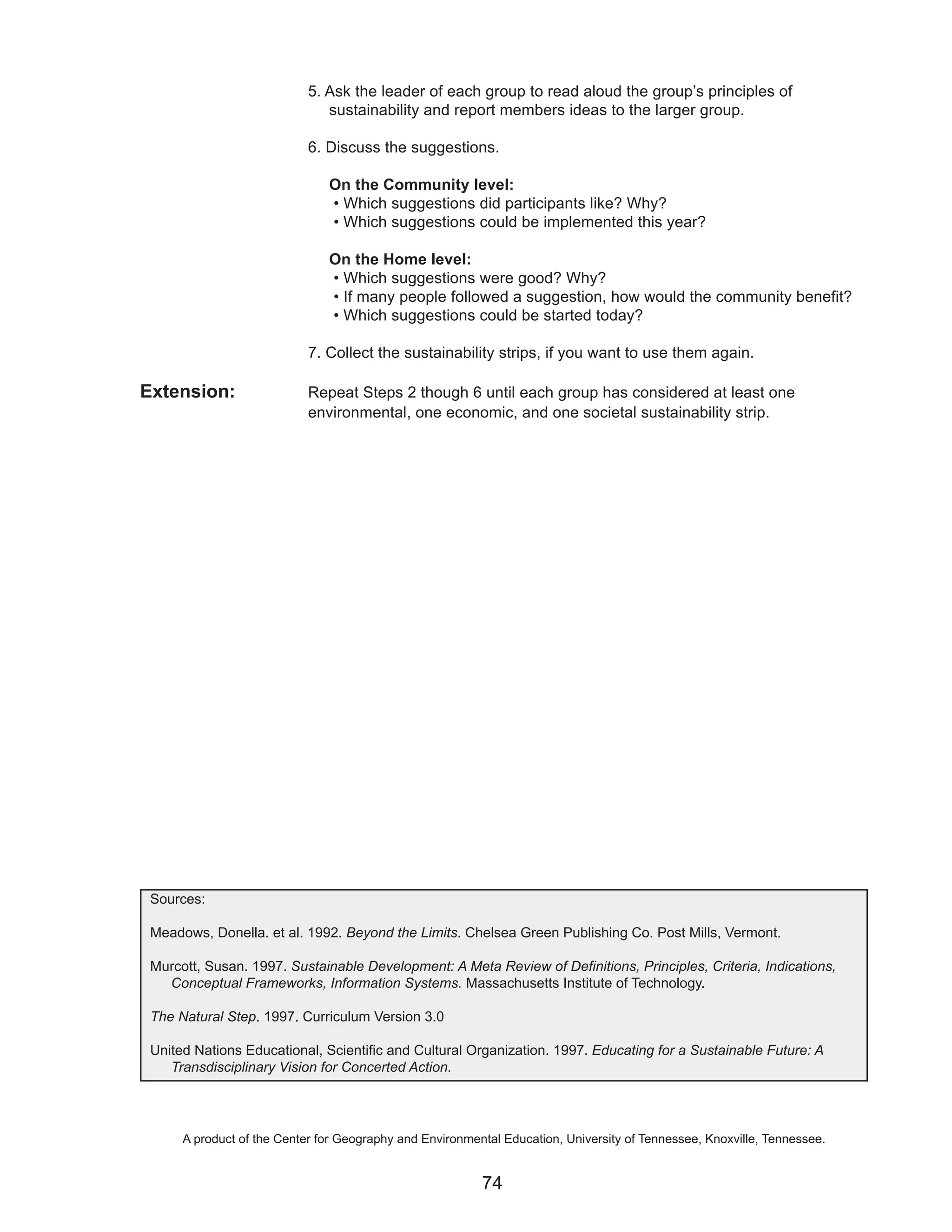 5. Ask the leader of each group to read aloud the group’s principles of
                               sustainability and report members ideas to the larger group.

                            6. Discuss the suggestions.

                               On the Community level:
                               • Which suggestions did participants like? Why?
                               • Which suggestions could be implemented this year?

                               On the Home level:
                               • Which suggestions were good? Why?
                               • If many people followed a suggestion, how would the community benefit?
                               • Which suggestions could be started today?

                            7. Collect the sustainability strips, if you want to use them again.

Extension:                  Repeat Steps 2 though 6 until each group has considered at least one
                            environmental, one economic, and one societal sustainability strip.




 Sources:

 Meadows, Donella. et al. 1992. Beyond the Limits. Chelsea Green Publishing Co. Post Mills, Vermont.

 Murcott, Susan. 1997. Sustainable Development: A Meta Review of Definitions, Principles, Criteria, Indications,
   Conceptual Frameworks, Information Systems. Massachusetts Institute of Technology.

 The Natural Step. 1997. Curriculum Version 3.0

 United Nations Educational, Scientific and Cultural Organization. 1997. Educating for a Sustainable Future: A
    Transdisciplinary Vision for Concerted Action.




      A product of the Center for Geography and Environmental Education, University of Tennessee, Knoxville, Tennessee.


                                                          74
 