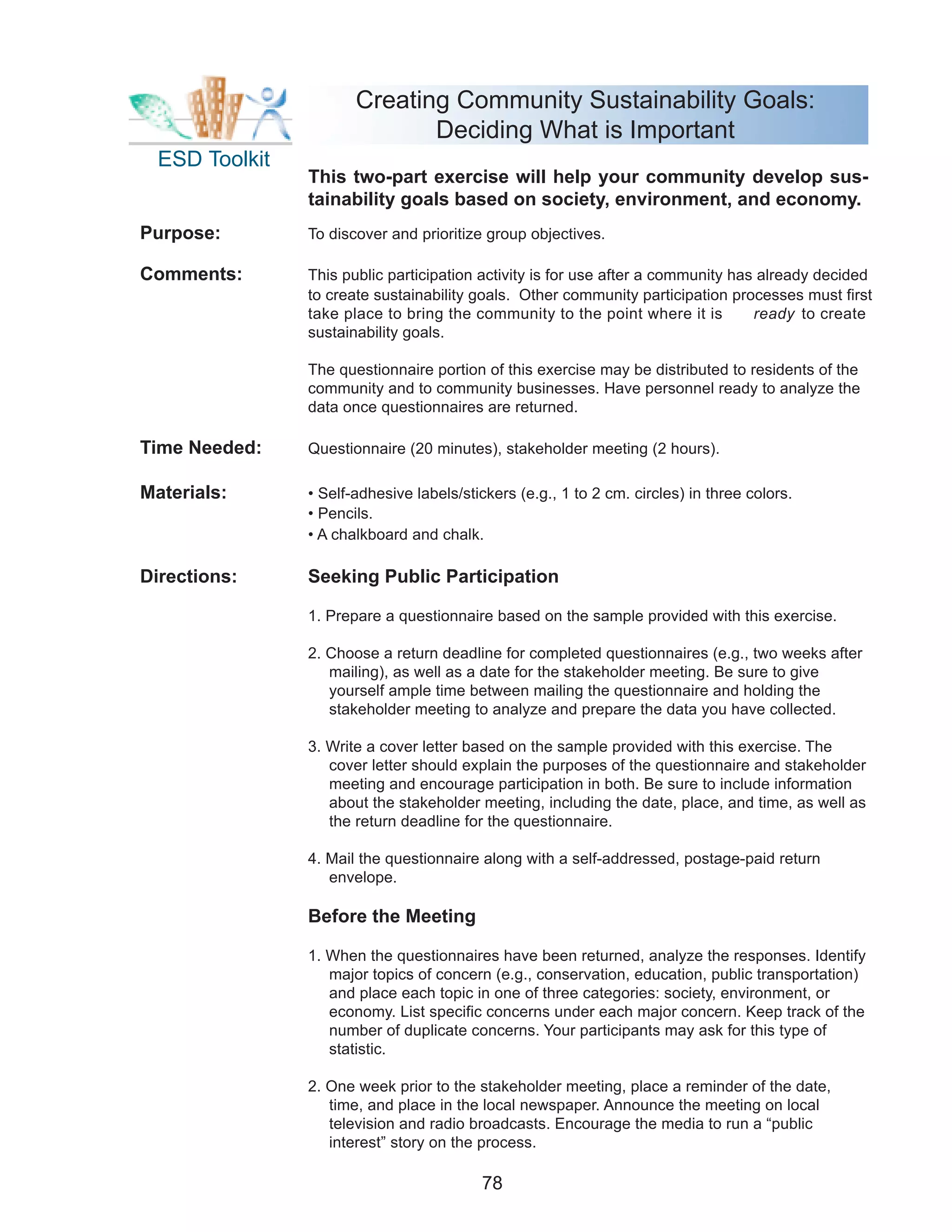 Creating Community Sustainability Goals:
                              Deciding What is Important
  ESD Toolkit
                This two-part exercise will help your community develop sus-
                tainability goals based on society, environment, and economy.
Purpose:        To discover and prioritize group objectives.

Comments:       This public participation activity is for use after a community has already decided
                to create sustainability goals. Other community participation processes must first
                take place to bring the community to the point where it is         ready to create
                sustainability goals.

                The questionnaire portion of this exercise may be distributed to residents of the
                community and to community businesses. Have personnel ready to analyze the
                data once questionnaires are returned.

Time Needed:    Questionnaire (20 minutes), stakeholder meeting (2 hours).

Materials:      • Self-adhesive labels/stickers (e.g., 1 to 2 cm. circles) in three colors.
                • Pencils.
                • A chalkboard and chalk.

Directions:     Seeking Public Participation

                1. Prepare a questionnaire based on the sample provided with this exercise.

                2. Choose a return deadline for completed questionnaires (e.g., two weeks after
                   mailing), as well as a date for the stakeholder meeting. Be sure to give
                   yourself ample time between mailing the questionnaire and holding the
                   stakeholder meeting to analyze and prepare the data you have collected.

                3. Write a cover letter based on the sample provided with this exercise. The
                   cover letter should explain the purposes of the questionnaire and stakeholder
                   meeting and encourage participation in both. Be sure to include information
                   about the stakeholder meeting, including the date, place, and time, as well as
                   the return deadline for the questionnaire.

                4. Mail the questionnaire along with a self-addressed, postage-paid return
                   envelope.

                Before the Meeting

                1. When the questionnaires have been returned, analyze the responses. Identify
                   major topics of concern (e.g., conservation, education, public transportation)
                   and place each topic in one of three categories: society, environment, or
                   economy. List specific concerns under each major concern. Keep track of the
                   number of duplicate concerns. Your participants may ask for this type of
                   statistic.

                2. One week prior to the stakeholder meeting, place a reminder of the date,
                   time, and place in the local newspaper. Announce the meeting on local
                   television and radio broadcasts. Encourage the media to run a “public
                   interest” story on the process.

                                          78
 