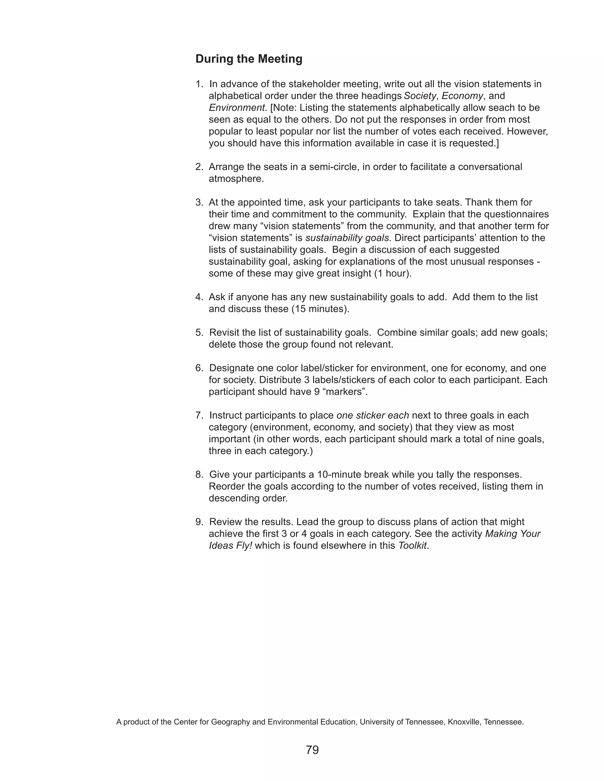 During the Meeting

                     1. In advance of the stakeholder meeting, write out all the vision statements in
                        alphabetical order under the three headings Society, Economy, and
                        Environment. [Note: Listing the statements alphabetically allow seach to be
                        seen as equal to the others. Do not put the responses in order from most
                        popular to least popular nor list the number of votes each received. However,
                        you should have this information available in case it is requested.]

                     2. Arrange the seats in a semi-circle, in order to facilitate a conversational
                        atmosphere.

                     3. At the appointed time, ask your participants to take seats. Thank them for
                        their time and commitment to the community. Explain that the questionnaires
                        drew many “vision statements” from the community, and that another term for
                        “vision statements” is sustainability goals. Direct participants’ attention to the
                        lists of sustainability goals. Begin a discussion of each suggested
                        sustainability goal, asking for explanations of the most unusual responses -
                        some of these may give great insight (1 hour).

                     4. Ask if anyone has any new sustainability goals to add. Add them to the list
                        and discuss these (15 minutes).

                     5. Revisit the list of sustainability goals. Combine similar goals; add new goals;
                        delete those the group found not relevant.

                     6. Designate one color label/sticker for environment, one for economy, and one
                        for society. Distribute 3 labels/stickers of each color to each participant. Each
                        participant should have 9 “markers”.

                     7. Instruct participants to place one sticker each next to three goals in each
                        category (environment, economy, and society) that they view as most
                        important (in other words, each participant should mark a total of nine goals,
                        three in each category.)

                     8. Give your participants a 10-minute break while you tally the responses.
                        Reorder the goals according to the number of votes received, listing them in
                        descending order.

                     9. Review the results. Lead the group to discuss plans of action that might
                        achieve the first 3 or 4 goals in each category. See the activity Making Your
                        Ideas Fly! which is found elsewhere in this Toolkit.




A product of the Center for Geography and Environmental Education, University of Tennessee, Knoxville, Tennessee.


                                                    79
 