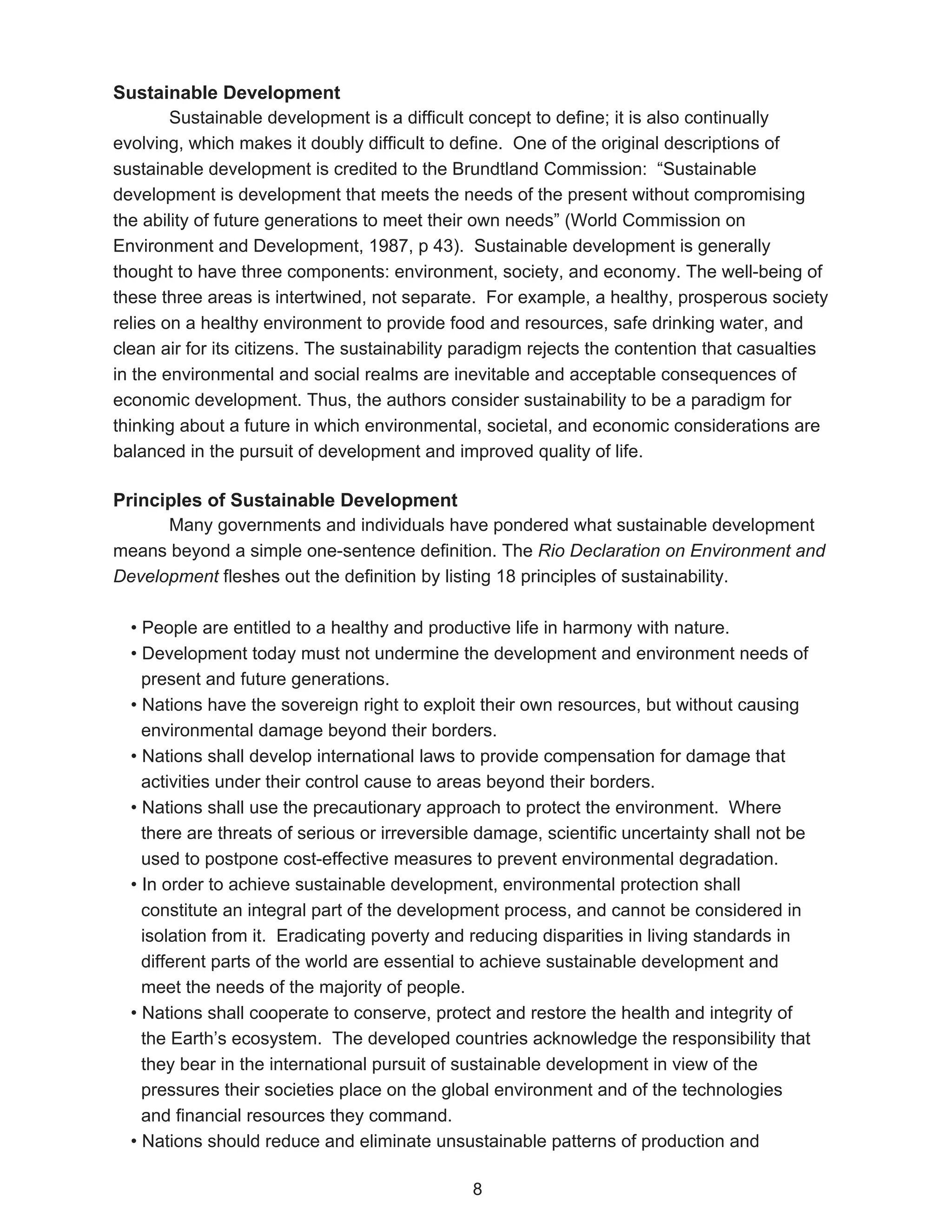 Sustainable Development
        Sustainable development is a difficult concept to define; it is also continually
evolving, which makes it doubly difficult to define. One of the original descriptions of
sustainable development is credited to the Brundtland Commission: “Sustainable
development is development that meets the needs of the present without compromising
the ability of future generations to meet their own needs” (World Commission on
Environment and Development, 1987, p 43). Sustainable development is generally
thought to have three components: environment, society, and economy. The well-being of
these three areas is intertwined, not separate. For example, a healthy, prosperous society
relies on a healthy environment to provide food and resources, safe drinking water, and
clean air for its citizens. The sustainability paradigm rejects the contention that casualties
in the environmental and social realms are inevitable and acceptable consequences of
economic development. Thus, the authors consider sustainability to be a paradigm for
thinking about a future in which environmental, societal, and economic considerations are
balanced in the pursuit of development and improved quality of life.

Principles of Sustainable Development
      Many governments and individuals have pondered what sustainable development
means beyond a simple one-sentence definition. The Rio Declaration on Environment and
Development fleshes out the definition by listing 18 principles of sustainability.

  • People are entitled to a healthy and productive life in harmony with nature.
  • Development today must not undermine the development and environment needs of
    present and future generations.
  • Nations have the sovereign right to exploit their own resources, but without causing
    environmental damage beyond their borders.
  • Nations shall develop international laws to provide compensation for damage that
    activities under their control cause to areas beyond their borders.
  • Nations shall use the precautionary approach to protect the environment. Where
    there are threats of serious or irreversible damage, scientific uncertainty shall not be
    used to postpone cost-effective measures to prevent environmental degradation.
  • In order to achieve sustainable development, environmental protection shall
    constitute an integral part of the development process, and cannot be considered in
    isolation from it. Eradicating poverty and reducing disparities in living standards in
    different parts of the world are essential to achieve sustainable development and
    meet the needs of the majority of people.
  • Nations shall cooperate to conserve, protect and restore the health and integrity of
    the Earth’s ecosystem. The developed countries acknowledge the responsibility that
    they bear in the international pursuit of sustainable development in view of the
    pressures their societies place on the global environment and of the technologies
    and financial resources they command.
  • Nations should reduce and eliminate unsustainable patterns of production and

                                               8
 
