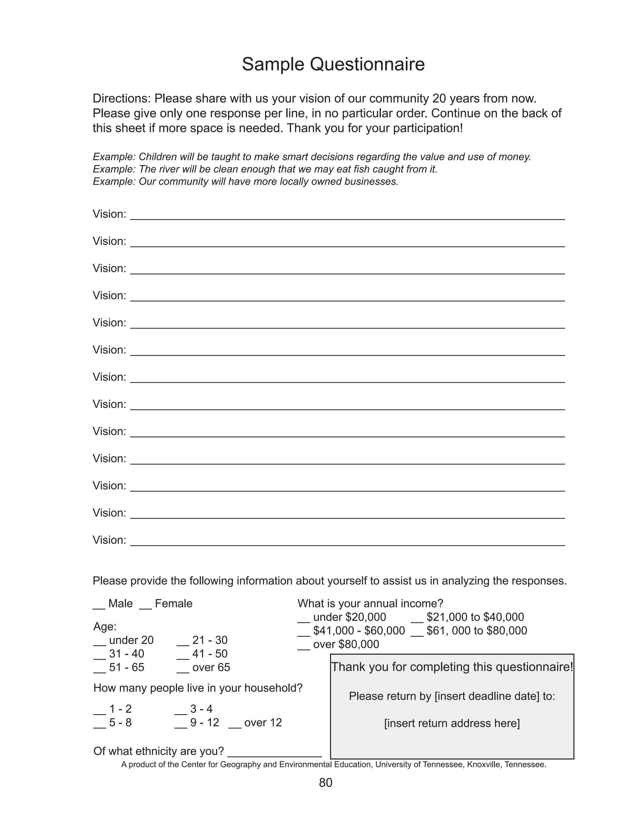 Sample Questionnaire
Directions: Please share with us your vision of our community 20 years from now.
Please give only one response per line, in no particular order. Continue on the back of
this sheet if more space is needed. Thank you for your participation!

Example: Children will be taught to make smart decisions regarding the value and use of money.
Example: The river will be clean enough that we may eat fish caught from it.
Example: Our community will have more locally owned businesses.


Vision: _____________________________________________________________________

Vision: _____________________________________________________________________

Vision: _____________________________________________________________________

Vision: _____________________________________________________________________

Vision: _____________________________________________________________________

Vision: _____________________________________________________________________

Vision: _____________________________________________________________________

Vision: _____________________________________________________________________

Vision: _____________________________________________________________________

Vision: _____________________________________________________________________

Vision: _____________________________________________________________________

Vision: _____________________________________________________________________

Vision: _____________________________________________________________________


Please provide the following information about yourself to assist us in analyzing the responses.

__ Male __ Female                                   What is your annual income?
                                                    __ under $20,000      __ $21,000 to $40,000
Age:                                                __ $41,000 - $60,000 __ $61, 000 to $80,000
__ under 20         __ 21 - 30                      __ over $80,000
__ 31 - 40          __ 41 - 50
__ 51 - 65          __ over 65                               Thank you for completing this questionnaire!
How many people live in your household?
                                                                  Please return by [insert deadline date] to:
__ 1 - 2            __ 3 - 4
__ 5 - 8            __ 9 - 12 __ over 12                                   [insert return address here]

Of what ethnicity are you? _______________
      A product of the Center for Geography and Environmental Education, University of Tennessee, Knoxville, Tennessee.

                                                          80
 