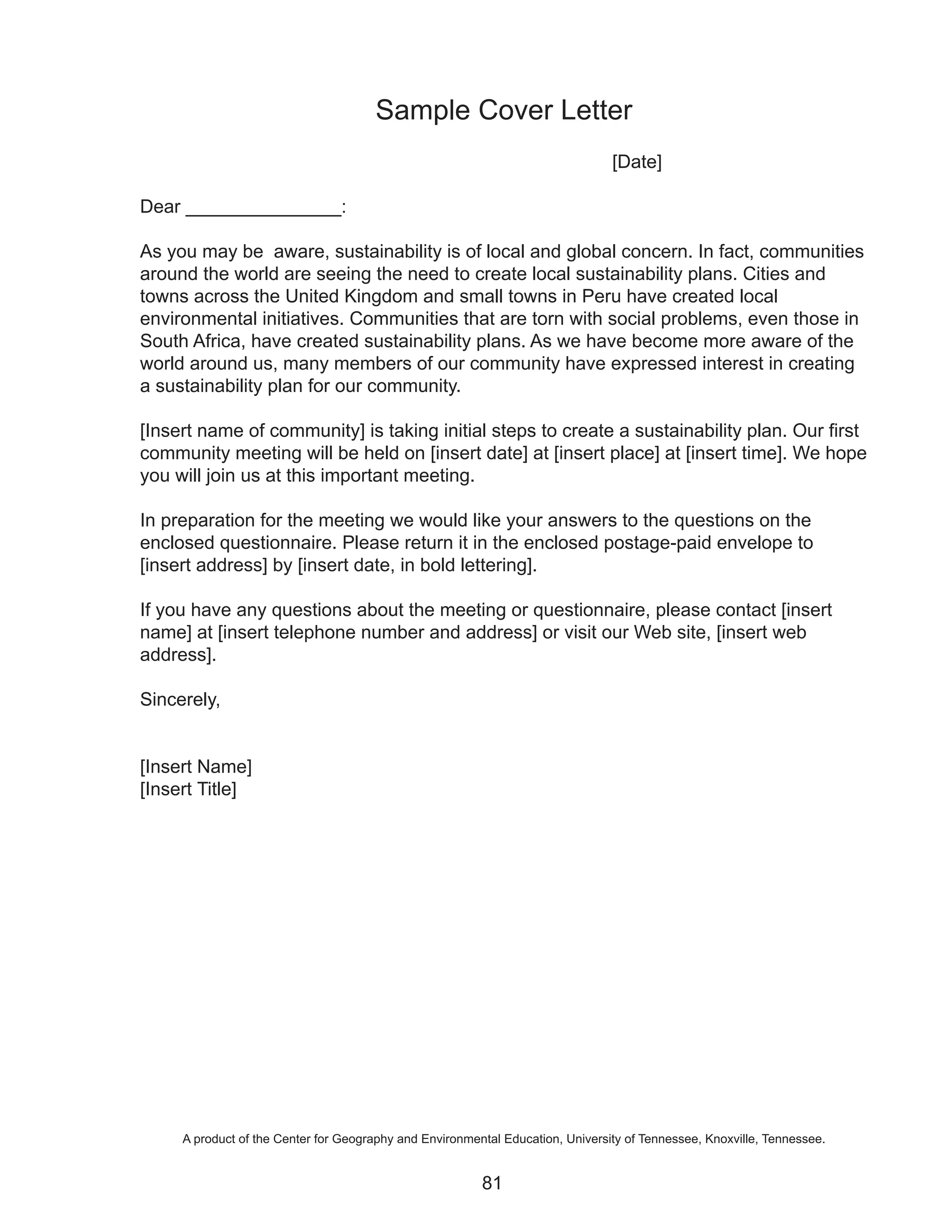Sample Cover Letter
                                                                                [Date]

Dear _______________:

As you may be aware, sustainability is of local and global concern. In fact, communities
around the world are seeing the need to create local sustainability plans. Cities and
towns across the United Kingdom and small towns in Peru have created local
environmental initiatives. Communities that are torn with social problems, even those in
South Africa, have created sustainability plans. As we have become more aware of the
world around us, many members of our community have expressed interest in creating
a sustainability plan for our community.

[Insert name of community] is taking initial steps to create a sustainability plan. Our first
community meeting will be held on [insert date] at [insert place] at [insert time]. We hope
you will join us at this important meeting.

In preparation for the meeting we would like your answers to the questions on the
enclosed questionnaire. Please return it in the enclosed postage-paid envelope to
[insert address] by [insert date, in bold lettering].

If you have any questions about the meeting or questionnaire, please contact [insert
name] at [insert telephone number and address] or visit our Web site, [insert web
address].

Sincerely,


[Insert Name]
[Insert Title]




     A product of the Center for Geography and Environmental Education, University of Tennessee, Knoxville, Tennessee.


                                                         81
 
