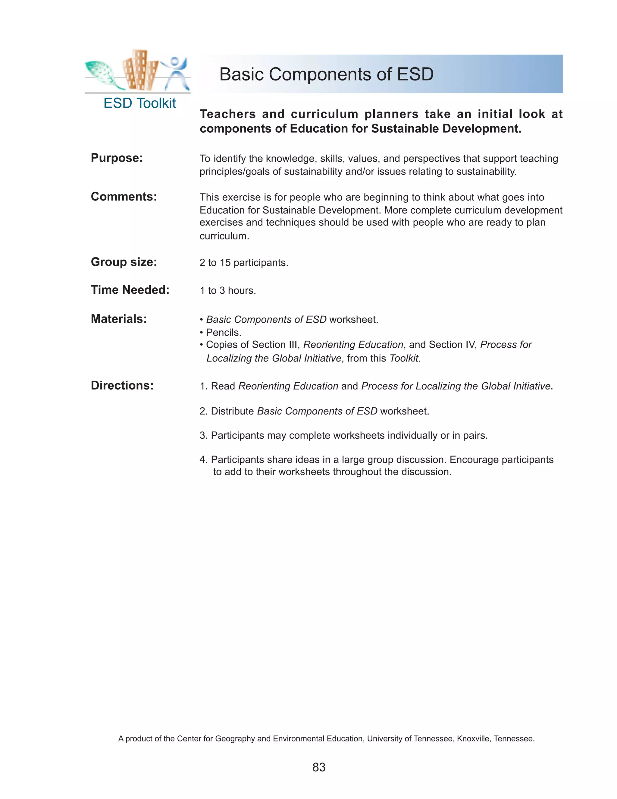 Basic Components of ESD
  ESD Toolkit
                          Teachers and curriculum planners take an initial look at
                          components of Education for Sustainable Development.

Purpose:                  To identify the knowledge, skills, values, and perspectives that support teaching
                          principles/goals of sustainability and/or issues relating to sustainability.

Comments:                 This exercise is for people who are beginning to think about what goes into
                          Education for Sustainable Development. More complete curriculum development
                          exercises and techniques should be used with people who are ready to plan
                          curriculum.

Group size:               2 to 15 participants.

Time Needed:              1 to 3 hours.

Materials:                • Basic Components of ESD worksheet.
                          • Pencils.
                          • Copies of Section III, Reorienting Education, and Section IV, Process for
                            Localizing the Global Initiative, from this Toolkit.

Directions:               1. Read Reorienting Education and Process for Localizing the Global Initiative.

                          2. Distribute Basic Components of ESD worksheet.

                          3. Participants may complete worksheets individually or in pairs.

                          4. Participants share ideas in a large group discussion. Encourage participants
                             to add to their worksheets throughout the discussion.




    A product of the Center for Geography and Environmental Education, University of Tennessee, Knoxville, Tennessee.


                                                        83
 