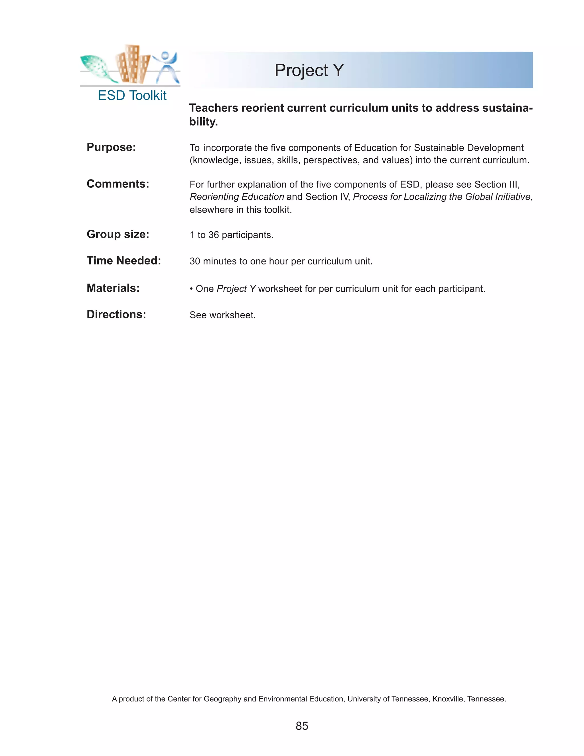 Project Y
  ESD Toolkit
                          Teachers reorient current curriculum units to address sustaina-
                          bility.

Purpose:                  To incorporate the five components of Education for Sustainable Development
                          (knowledge, issues, skills, perspectives, and values) into the current curriculum.

Comments:                 For further explanation of the five components of ESD, please see Section III,
                          Reorienting Education and Section IV, Process for Localizing the Global Initiative,
                          elsewhere in this toolkit.

Group size:               1 to 36 participants.

Time Needed:              30 minutes to one hour per curriculum unit.

Materials:                • One Project Y worksheet for per curriculum unit for each participant.

Directions:               See worksheet.




    A product of the Center for Geography and Environmental Education, University of Tennessee, Knoxville, Tennessee.


                                                        85
 