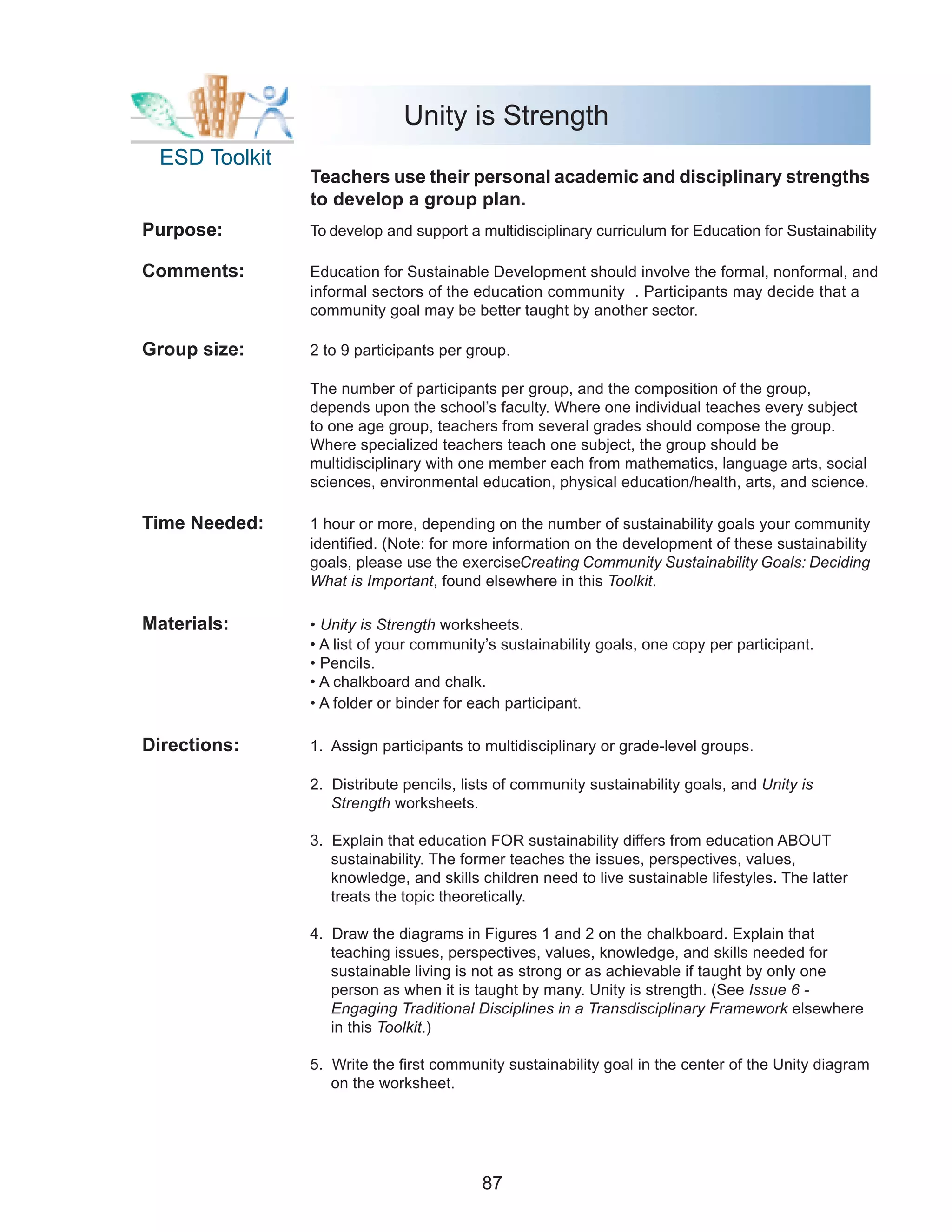 Unity is Strength
  ESD Toolkit
                Teachers use their personal academic and disciplinary strengths
                to develop a group plan.
Purpose:        To develop and support a multidisciplinary curriculum for Education for Sustainability
                                                                                                    .

Comments:       Education for Sustainable Development should involve the formal, nonformal, and
                informal sectors of the education community . Participants may decide that a
                community goal may be better taught by another sector.

Group size:     2 to 9 participants per group.

                The number of participants per group, and the composition of the group,
                depends upon the school’s faculty. Where one individual teaches every subject
                to one age group, teachers from several grades should compose the group.
                Where specialized teachers teach one subject, the group should be
                multidisciplinary with one member each from mathematics, language arts, social
                sciences, environmental education, physical education/health, arts, and science.

Time Needed:    1 hour or more, depending on the number of sustainability goals your community
                identified. (Note: for more information on the development of these sustainability
                goals, please use the exerciseCreating Community Sustainability Goals: Deciding
                What is Important, found elsewhere in this Toolkit.

Materials:      • Unity is Strength worksheets.
                • A list of your community’s sustainability goals, one copy per participant.
                • Pencils.
                • A chalkboard and chalk.
                • A folder or binder for each participant.

Directions:     1. Assign participants to multidisciplinary or grade-level groups.

                2. Distribute pencils, lists of community sustainability goals, and Unity is
                   Strength worksheets.

                3. Explain that education FOR sustainability differs from education ABOUT
                   sustainability. The former teaches the issues, perspectives, values,
                   knowledge, and skills children need to live sustainable lifestyles. The latter
                   treats the topic theoretically.

                4. Draw the diagrams in Figures 1 and 2 on the chalkboard. Explain that
                   teaching issues, perspectives, values, knowledge, and skills needed for
                   sustainable living is not as strong or as achievable if taught by only one
                   person as when it is taught by many. Unity is strength. (See Issue 6 -
                   Engaging Traditional Disciplines in a Transdisciplinary Framework elsewhere
                   in this Toolkit.)

                5. Write the first community sustainability goal in the center of the Unity diagram
                   on the worksheet.




                                          87
 