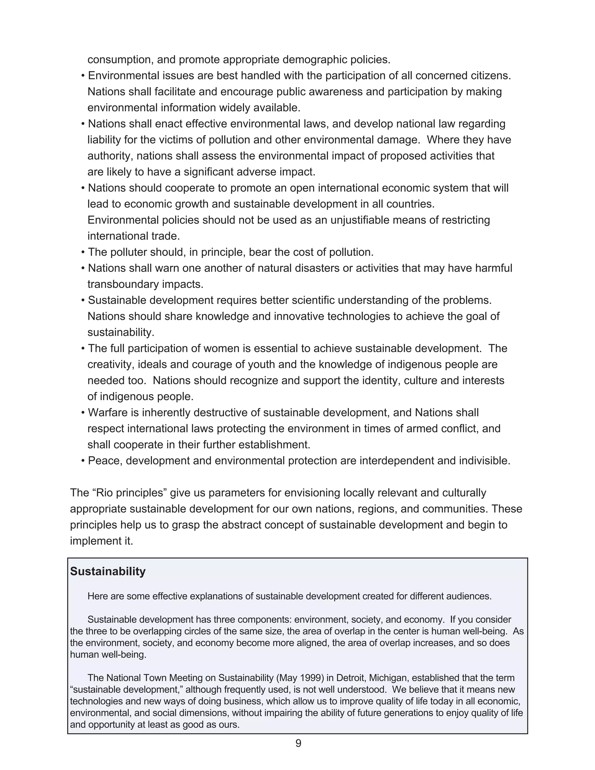 consumption, and promote appropriate demographic policies.
  • Environmental issues are best handled with the participation of all concerned citizens.
    Nations shall facilitate and encourage public awareness and participation by making
    environmental information widely available.
  • Nations shall enact effective environmental laws, and develop national law regarding
    liability for the victims of pollution and other environmental damage. Where they have
    authority, nations shall assess the environmental impact of proposed activities that
    are likely to have a significant adverse impact.
  • Nations should cooperate to promote an open international economic system that will
    lead to economic growth and sustainable development in all countries.
    Environmental policies should not be used as an unjustifiable means of restricting
    international trade.
  • The polluter should, in principle, bear the cost of pollution.
  • Nations shall warn one another of natural disasters or activities that may have harmful
    transboundary impacts.
  • Sustainable development requires better scientific understanding of the problems.
    Nations should share knowledge and innovative technologies to achieve the goal of
    sustainability.
  • The full participation of women is essential to achieve sustainable development. The
    creativity, ideals and courage of youth and the knowledge of indigenous people are
    needed too. Nations should recognize and support the identity, culture and interests
    of indigenous people.
  • Warfare is inherently destructive of sustainable development, and Nations shall
    respect international laws protecting the environment in times of armed conflict, and
    shall cooperate in their further establishment.
  • Peace, development and environmental protection are interdependent and indivisible.

The “Rio principles” give us parameters for envisioning locally relevant and culturally
appropriate sustainable development for our own nations, regions, and communities. These
principles help us to grasp the abstract concept of sustainable development and begin to
implement it.

Sustainability

    Here are some effective explanations of sustainable development created for different audiences.

     Sustainable development has three components: environment, society, and economy. If you consider
the three to be overlapping circles of the same size, the area of overlap in the center is human well-being. As
the environment, society, and economy become more aligned, the area of overlap increases, and so does
human well-being.

    The National Town Meeting on Sustainability (May 1999) in Detroit, Michigan, established that the term
“sustainable development,” although frequently used, is not well understood. We believe that it means new
technologies and new ways of doing business, which allow us to improve quality of life today in all economic,
environmental, and social dimensions, without impairing the ability of future generations to enjoy quality of life
and opportunity at least as good as ours.
                                                        9
 