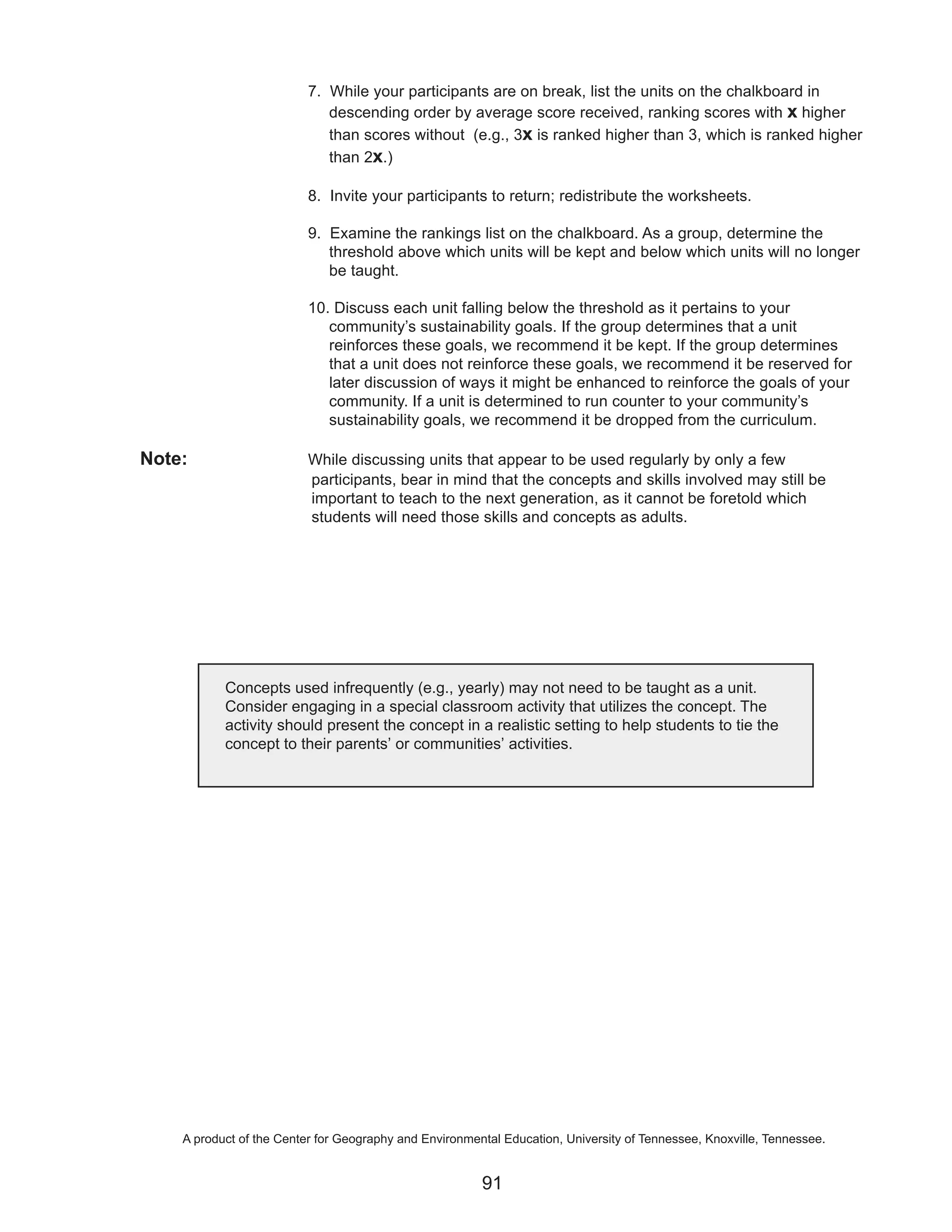 7. While your participants are on break, list the units on the chalkboard in
                             descending order by average score received, ranking scores with x higher
                             than scores without (e.g., 3x is ranked higher than 3, which is ranked higher
                             than 2x.)

                          8. Invite your participants to return; redistribute the worksheets.

                          9. Examine the rankings list on the chalkboard. As a group, determine the
                             threshold above which units will be kept and below which units will no longer
                             be taught.

                          10. Discuss each unit falling below the threshold as it pertains to your
                             community’s sustainability goals. If the group determines that a unit
                             reinforces these goals, we recommend it be kept. If the group determines
                             that a unit does not reinforce these goals, we recommend it be reserved for
                             later discussion of ways it might be enhanced to reinforce the goals of your
                             community. If a unit is determined to run counter to your community’s
                             sustainability goals, we recommend it be dropped from the curriculum.

Note:                     While discussing units that appear to be used regularly by only a few
                          participants, bear in mind that the concepts and skills involved may still be
                          important to teach to the next generation, as it cannot be foretold which
                          students will need those skills and concepts as adults.




           Concepts used infrequently (e.g., yearly) may not need to be taught as a unit.
           Consider engaging in a special classroom activity that utilizes the concept. The
           activity should present the concept in a realistic setting to help students to tie the
           concept to their parents’ or communities’ activities.




    A product of the Center for Geography and Environmental Education, University of Tennessee, Knoxville, Tennessee.


                                                        91
 