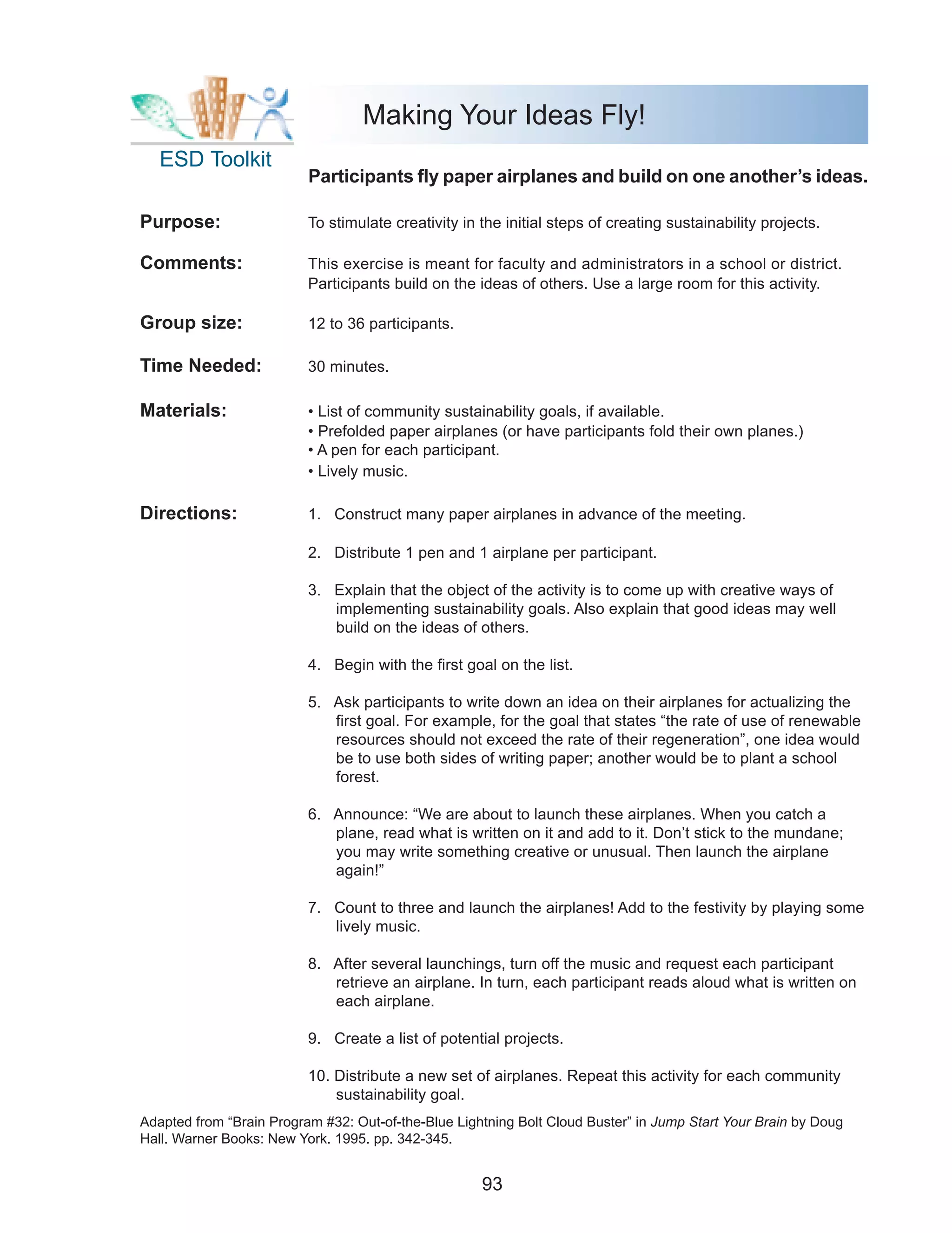 Making Your Ideas Fly!
   ESD Toolkit
                          Participants fly paper airplanes and build on one another’s ideas.

Purpose:                  To stimulate creativity in the initial steps of creating sustainability projects.

Comments:                 This exercise is meant for faculty and administrators in a school or district.
                          Participants build on the ideas of others. Use a large room for this activity.

Group size:               12 to 36 participants.

Time Needed:              30 minutes.

Materials:                • List of community sustainability goals, if available.
                          • Prefolded paper airplanes (or have participants fold their own planes.)
                          • A pen for each participant.
                          • Lively music.

Directions:               1. Construct many paper airplanes in advance of the meeting.

                          2. Distribute 1 pen and 1 airplane per participant.

                          3. Explain that the object of the activity is to come up with creative ways of
                             implementing sustainability goals. Also explain that good ideas may well
                             build on the ideas of others.

                          4. Begin with the first goal on the list.

                          5. Ask participants to write down an idea on their airplanes for actualizing the
                             first goal. For example, for the goal that states “the rate of use of renewable
                             resources should not exceed the rate of their regeneration”, one idea would
                             be to use both sides of writing paper; another would be to plant a school
                             forest.

                          6. Announce: “We are about to launch these airplanes. When you catch a
                             plane, read what is written on it and add to it. Don’t stick to the mundane;
                             you may write something creative or unusual. Then launch the airplane
                             again!”

                          7. Count to three and launch the airplanes! Add to the festivity by playing some
                             lively music.

                          8. After several launchings, turn off the music and request each participant
                             retrieve an airplane. In turn, each participant reads aloud what is written on
                             each airplane.

                          9. Create a list of potential projects.

                          10. Distribute a new set of airplanes. Repeat this activity for each community
                              sustainability goal.
Adapted from “Brain Program #32: Out-of-the-Blue Lightning Bolt Cloud Buster” in Jump Start Your Brain by Doug
Hall. Warner Books: New York. 1995. pp. 342-345.


                                                     93
 
