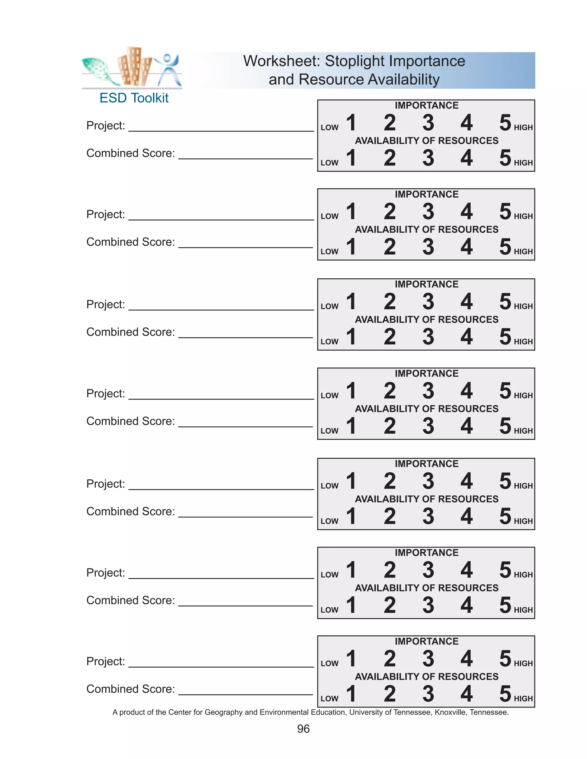 Worksheet: Stoplight Importance
                                            and Resource Availability
  ESD Toolkit                                                                       IMPORTANCE

Project: _____________________________                         LOW    1          2          3          4          5     HIGH
                                                                         AVAILABILITY OF RESOURCES
Combined Score: _____________________
                                                               LOW    1          2          3          4          5     HIGH



                                                                                    IMPORTANCE

Project: _____________________________                         LOW    1          2          3          4          5     HIGH
                                                                         AVAILABILITY OF RESOURCES
Combined Score: _____________________
                                                               LOW    1          2          3          4          5     HIGH



                                                                                    IMPORTANCE

Project: _____________________________                         LOW    1          2          3          4          5     HIGH
                                                                         AVAILABILITY OF RESOURCES
Combined Score: _____________________
                                                               LOW    1          2          3          4          5     HIGH



                                                                                    IMPORTANCE

Project: _____________________________                         LOW    1          2          3          4          5     HIGH
                                                                         AVAILABILITY OF RESOURCES
Combined Score: _____________________
                                                               LOW    1          2          3          4          5     HIGH



                                                                                    IMPORTANCE

Project: _____________________________                         LOW    1          2          3          4          5     HIGH
                                                                         AVAILABILITY OF RESOURCES
Combined Score: _____________________
                                                               LOW    1          2          3          4          5     HIGH



                                                                                    IMPORTANCE

Project: _____________________________                         LOW    1          2          3          4          5     HIGH
                                                                         AVAILABILITY OF RESOURCES
Combined Score: _____________________
                                                               LOW    1          2          3          4          5     HIGH



                                                                                    IMPORTANCE

Project: _____________________________                         LOW    1          2          3          4          5     HIGH
                                                                         AVAILABILITY OF RESOURCES
Combined Score: _____________________
                                                               LOW    1          2          3          4          5     HIGH
    A product of the Center for Geography and Environmental Education, University of Tennessee, Knoxville, Tennessee.

                                                        96
 