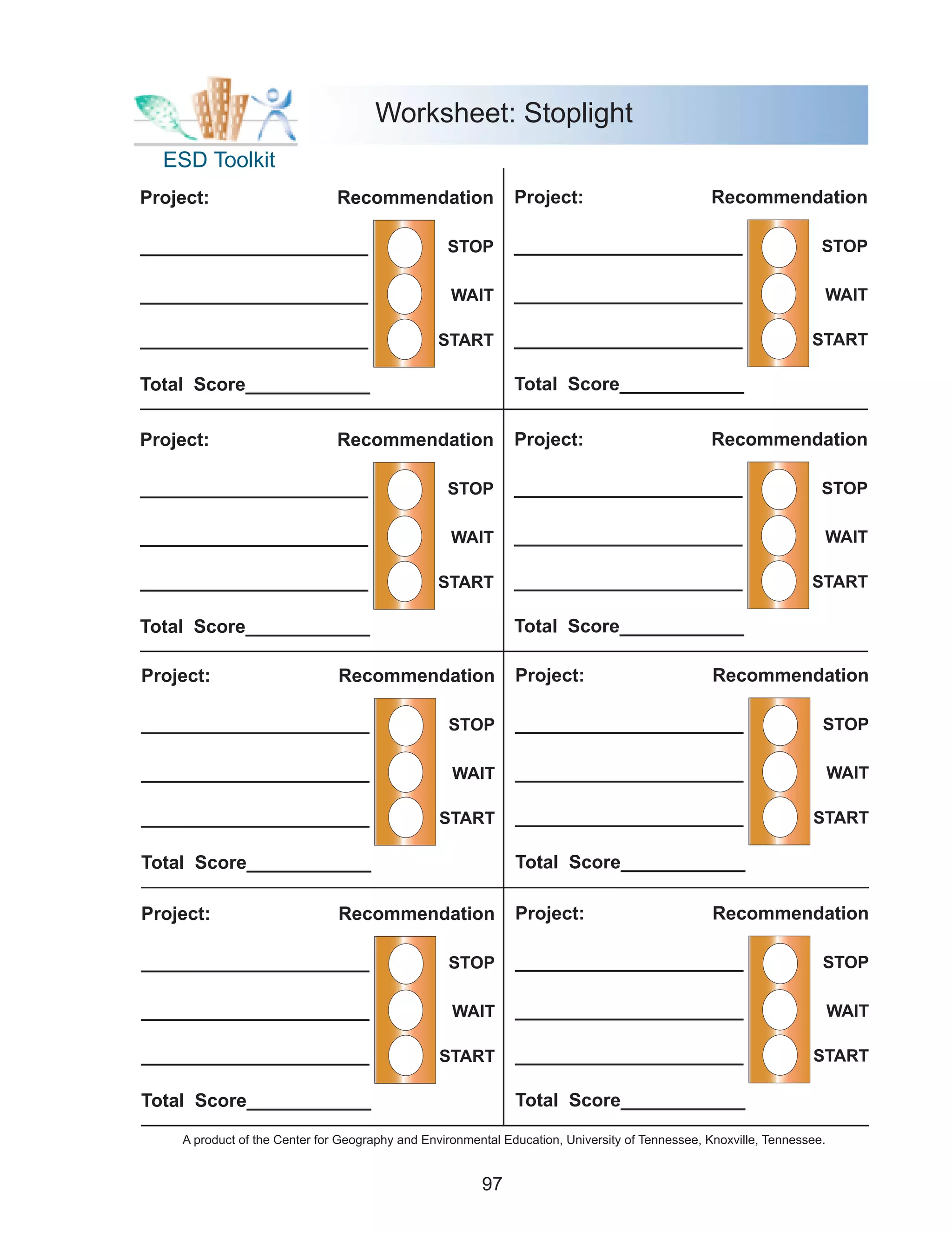 Worksheet: Stoplight
  ESD Toolkit
Project:                       Recommendation                 Project:                          Recommendation

______________________                            STOP        ______________________                                STOP

______________________                             WAIT       ______________________                                WAIT

______________________                          START         ______________________                              START

Total Score____________                                       Total Score____________

Project:                       Recommendation                 Project:                          Recommendation

______________________                            STOP        ______________________                                STOP

______________________                             WAIT       ______________________                                WAIT

______________________                          START         ______________________                              START

Total Score____________                                       Total Score____________

Project:                       Recommendation                 Project:                           Recommendation

______________________                            STOP        ______________________                                STOP

______________________                             WAIT       ______________________                                    WAIT

______________________                           START        ______________________                              START

Total Score____________                                       Total Score____________

Project:                       Recommendation                 Project:                           Recommendation

______________________                            STOP        ______________________                                STOP

______________________                             WAIT       ______________________                                    WAIT

______________________                           START        ______________________                              START

Total Score____________                                       Total Score____________

    A product of the Center for Geography and Environmental Education, University of Tennessee, Knoxville, Tennessee.


                                                        97
 