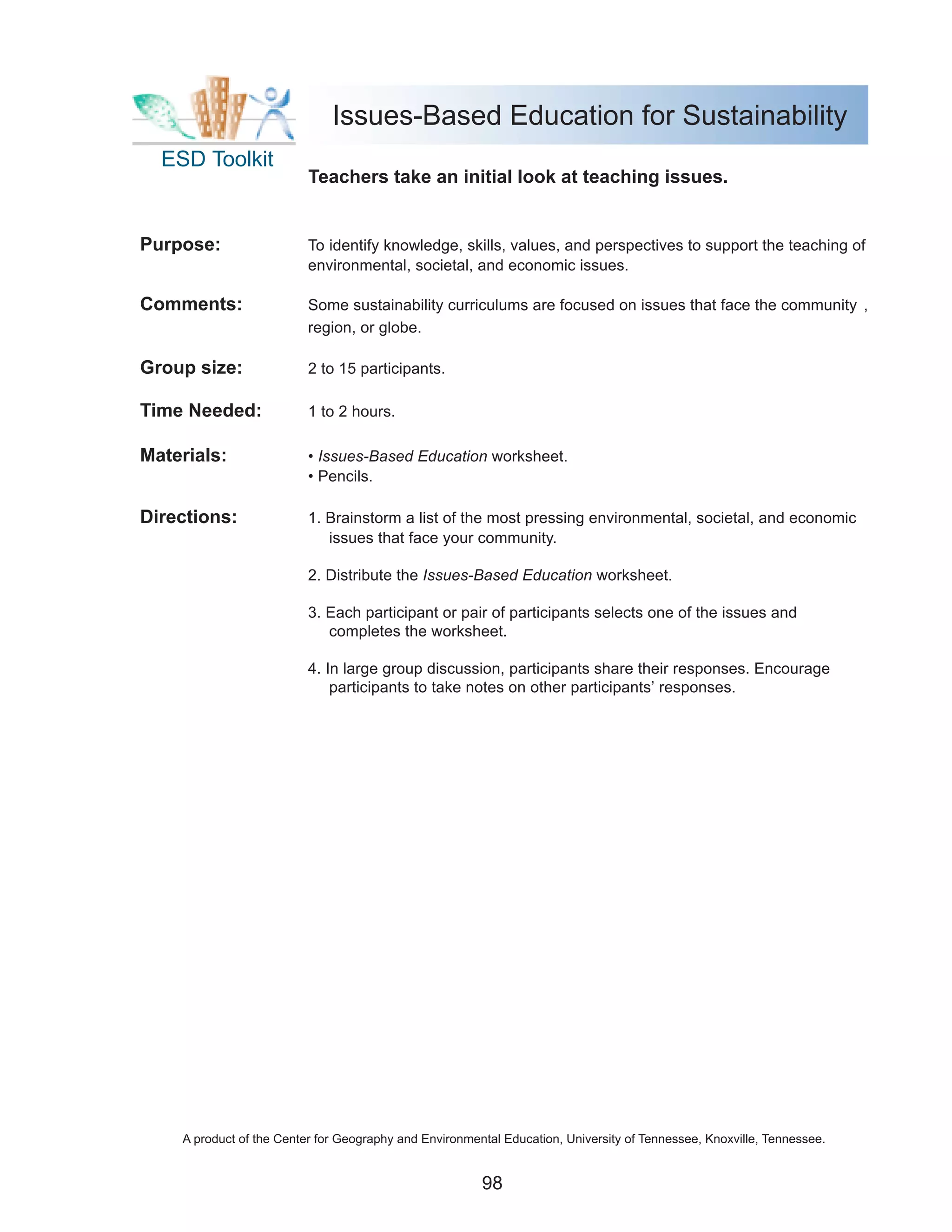 Issues-Based Education for Sustainability
  ESD Toolkit
                          Teachers take an initial look at teaching issues.


Purpose:                  To identify knowledge, skills, values, and perspectives to support the teaching of
                          environmental, societal, and economic issues.

Comments:                 Some sustainability curriculums are focused on issues that face the community ,
                          region, or globe.

Group size:               2 to 15 participants.

Time Needed:              1 to 2 hours.

Materials:                • Issues-Based Education worksheet.
                          • Pencils.

Directions:               1. Brainstorm a list of the most pressing environmental, societal, and economic
                             issues that face your community.

                          2. Distribute the Issues-Based Education worksheet.

                          3. Each participant or pair of participants selects one of the issues and
                             completes the worksheet.

                          4. In large group discussion, participants share their responses. Encourage
                              participants to take notes on other participants’ responses.




    A product of the Center for Geography and Environmental Education, University of Tennessee, Knoxville, Tennessee.


                                                        98
 
