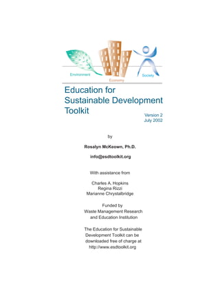 Environment                            Society
                       Economy


Education for
Sustainable Development
Toolkit            Version 2
                                         July 2002


                       by

        Rosalyn McKeown, Ph.D.

               info@esdtoolkit.org


           With assistance from

           Charles A. Hopkins
              Regina Rizzi
         Marianne Chrystalbridge

               Funded by
        Waste Management Research
          and Education Institution

        The Education for Sustainable
        Development Toolkit can be
        downloaded free of charge at
          http://www.esdtoolkit.org
 
