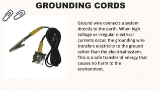 GROUNDING CORDS
Ground wire connects a system
directly to the earth. When high
voltage or irregular electrical
currents occur, the grounding wire
transfers electricity to the ground
rather than the electrical system.
This is a safe transfer of energy that
causes no harm to the
environment.
 
