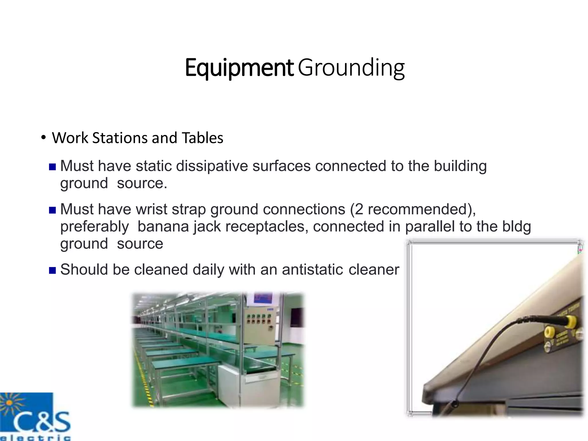 EquipmentGrounding
• Work Stations and Tables
 Must have static dissipative surfaces connected to the building
ground source.
 Must have wrist strap ground connections (2 recommended),
preferably banana jack receptacles, connected in parallel to the bldg
ground source
 Should be cleaned daily with an antistatic cleaner
 