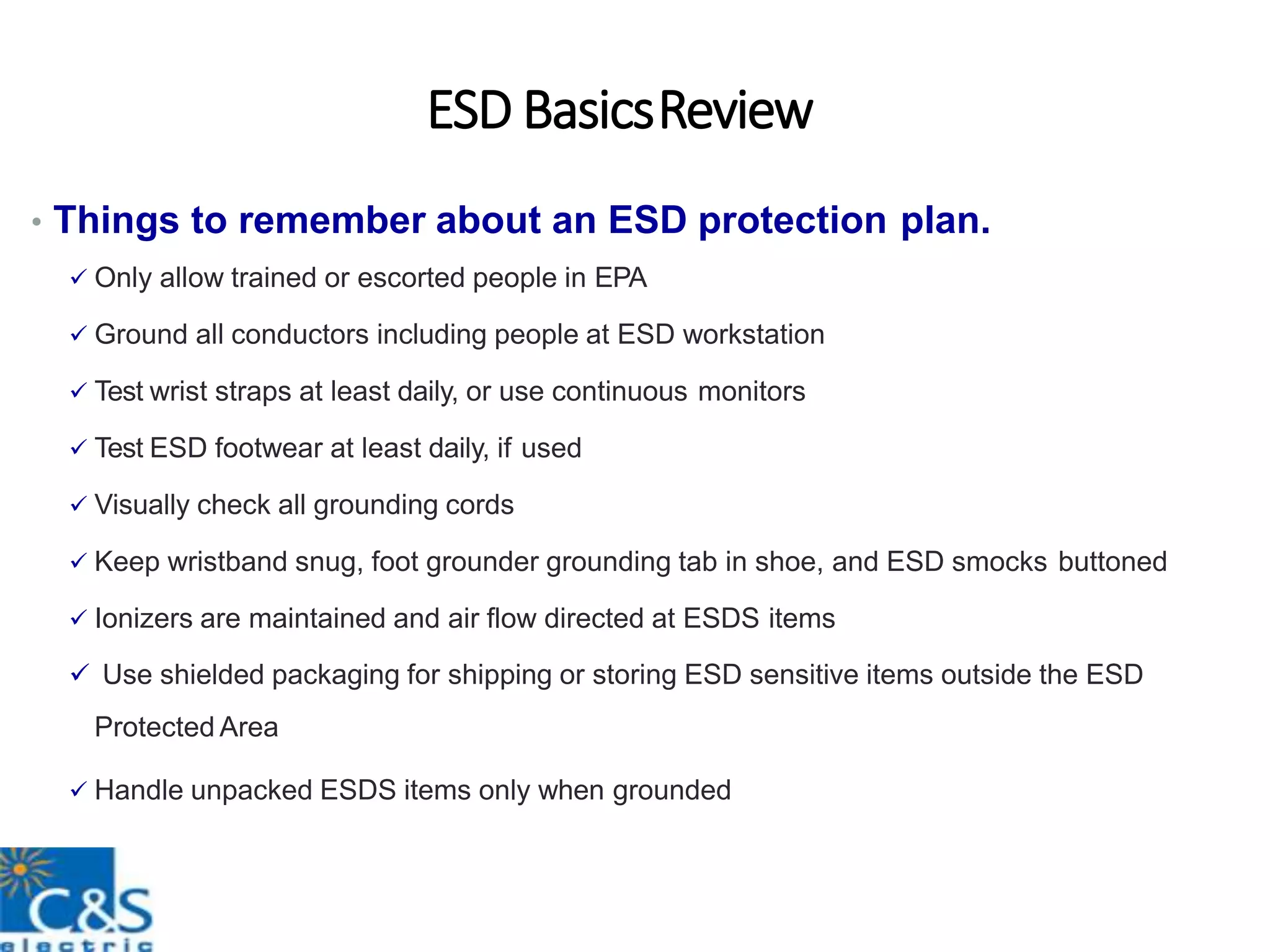 ESD BasicsReview
• Things to remember about an ESD protection plan.
 Only allow trained or escorted people in EPA
 Ground all conductors including people at ESD workstation
 Test wrist straps at least daily, or use continuous monitors
 Test ESD footwear at least daily, if used
 Visually check all grounding cords
 Keep wristband snug, foot grounder grounding tab in shoe, and ESD smocks buttoned
 Ionizers are maintained and air flow directed at ESDS items
 Use shielded packaging for shipping or storing ESD sensitive items outside the ESD
Protected Area
 Handle unpacked ESDS items only when grounded
 