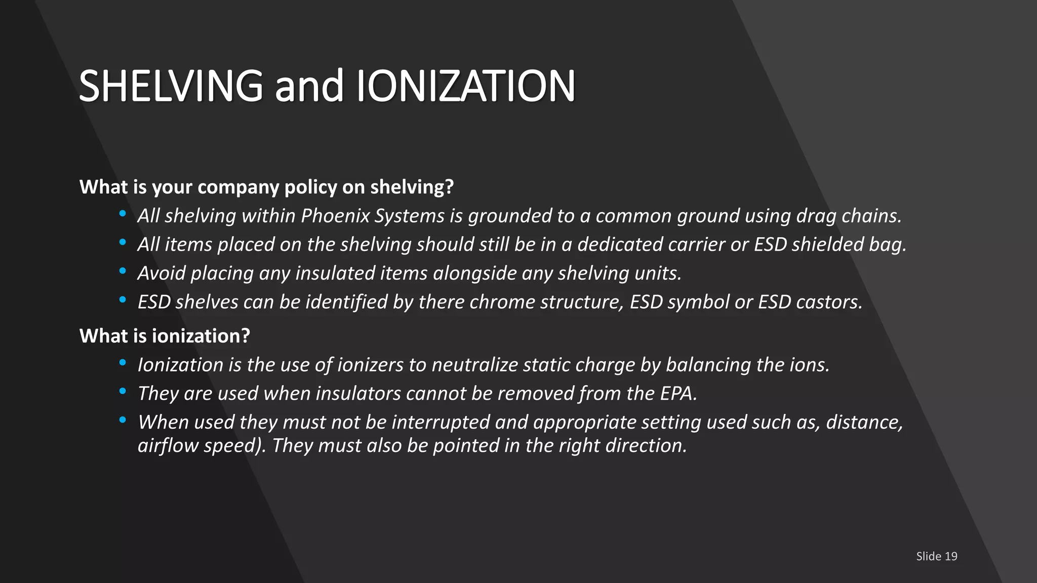 SHELVING and IONIZATION
What is your company policy on shelving?
• All shelving within Phoenix Systems is grounded to a common ground using drag chains.
• All items placed on the shelving should still be in a dedicated carrier or ESD shielded bag.
• Avoid placing any insulated items alongside any shelving units.
• ESD shelves can be identified by there chrome structure, ESD symbol or ESD castors.
What is ionization?
• Ionization is the use of ionizers to neutralize static charge by balancing the ions.
• They are used when insulators cannot be removed from the EPA.
• When used they must not be interrupted and appropriate setting used such as, distance,
airflow speed). They must also be pointed in the right direction.
 