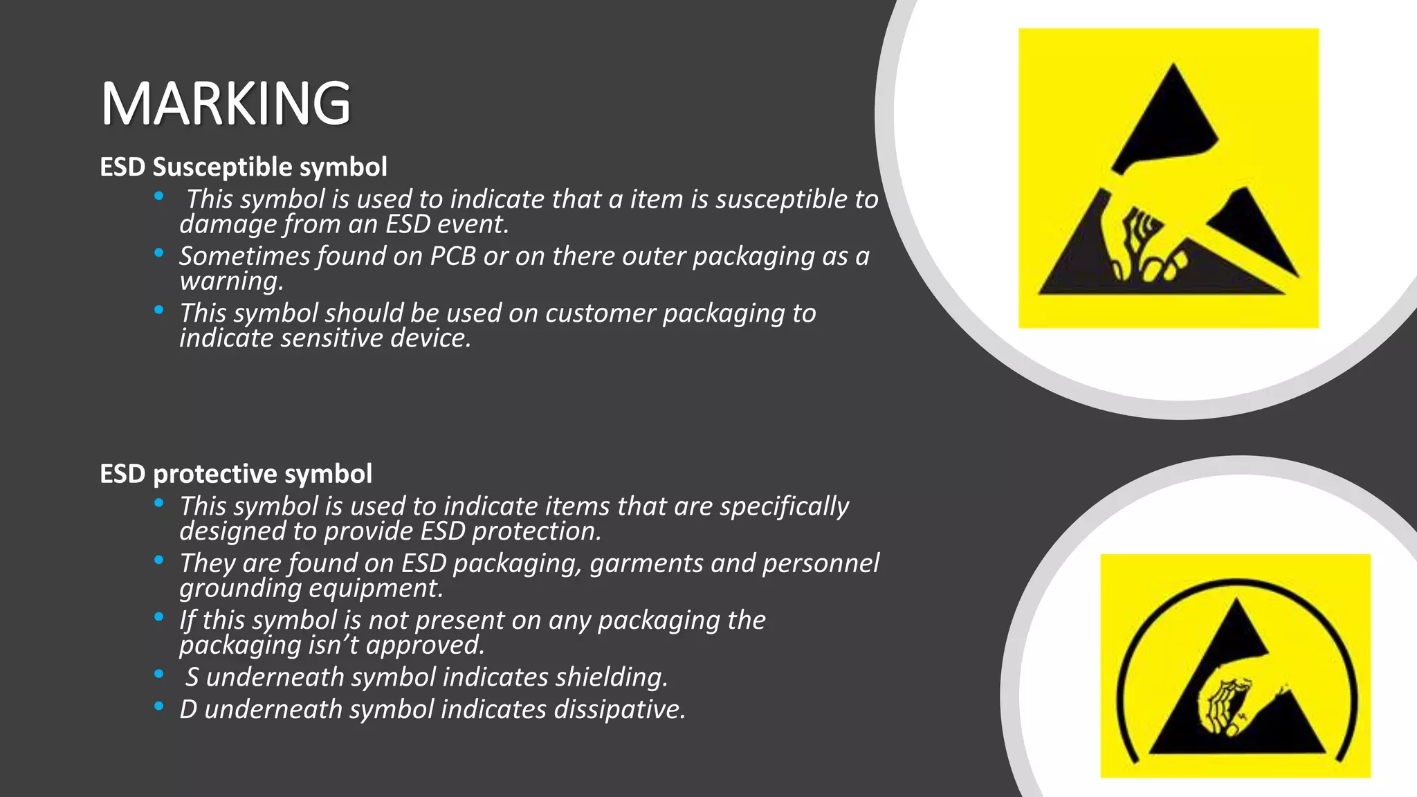 MARKING
ESD Susceptible symbol
• This symbol is used to indicate that a item is susceptible to
damage from an ESD event.
• Sometimes found on PCB or on there outer packaging as a
warning.
• This symbol should be used on customer packaging to
indicate sensitive device.
ESD protective symbol
• This symbol is used to indicate items that are specifically
designed to provide ESD protection.
• They are found on ESD packaging, garments and personnel
grounding equipment.
• If this symbol is not present on any packaging the
packaging isn’t approved.
• S underneath symbol indicates shielding.
• D underneath symbol indicates dissipative.
 