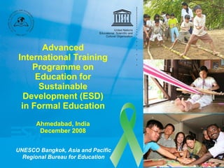 Advanced International Training Programme on Education for Sustainable Development (ESD) in Formal Education Ahmedabad, India December 2008 UNESCO Bangkok, Asia and Pacific Regional Bureau for Education 