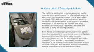 The traditional electrostatic protection equipment used in
most electronic workshops can not effectively eliminate the
electrostatic discharge phenomenon, that is, electrostatic
discharge (ESD), which is caused by the static electricity
carried into the operation room by the operators. In general,
the workers in the workshop will not wear wrist strap
equipment according to the regulations, and there is no
inspector to check the wearing condition.
Even if there is monitoring equipment, the workers can also
make themselves out of the monitoring range, which leads to
the meaninglessness of the set of static electricity
elimination equipment, and the static electricity can not be
released in time, resulting in electrostatic neutralization
discharge, In the process of electrostatic discharge, a strong
current is generated, and the heat is enough to completely
melt the internal circuit of the semiconductor chip;
Access control Security solutions
 