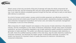 What’s worse is that only one-tenth of this kind of damage will make the whole components fail
before the final test, and the remaining 90% will only cause partial damage to the circuit, that is to
say, it can make the defects completely ignored through the final test, and lead to early on-site failure
after delivery to customers.
As a kind of access control system, access control turnstile equipment can effectively control the
access personnel and orderly pass through the channel system, standardize employee management,
save enterprise management expenditure and human cost, and realize the automatic management
of employees in and out of the workshop.
After a long time of in-depth research and analysis on the sources of static electricity in the electronic
industry, and the investigation on the needs of electronic enterprises, through many years of practical
experience, we have successfully integrated a set of static electricity system solutions to prevent the
generation of static electricity. The system can effectively release the excessive static electricity on
the staff, check the qualified wearing condition of the wrist strap, stop the static electricity outside the
production workshop, and eliminate the hidden danger of electrostatic discharge. At present, the
system has become an important means of quality assurance for electronic manufacturing
component enterprises.
 