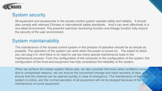 All equipment and accessories in the access control system operate safely and reliably, It should
also comply with relevant Chinese or international safety standards, And it can work effectively in a
non-ideal environment. The powerful real-time monitoring function and linkage function fully ensure
the security of the user environment.
System security
System maintainability
The maintenance of the access control system in the process of operation should be as simple as
possible. The operation of the system can work when the power is turned on, The extent to which
you can plug it in. And there is no need to use too many special maintenance tools in the
maintenance process. From the configuration of the computer to the configuration of the system, the
configuration of the front-end equipment has fully considered the reliability of the system.
When we achieve the lowest system failure rate, we also consider that even when problems occur
due to unexpected reasons, we can ensure the convenient storage and rapid recovery of data, and
ensure that the channel can be opened quickly in case of emergency. The maintenance of the whole
system is online, and the normal operation of all equipment will not be stopped because of the
maintenance of some equipment.
 
