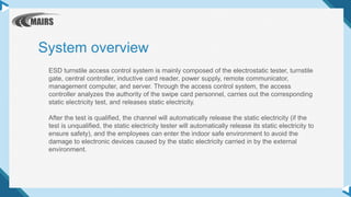 ESD turnstile access control system is mainly composed of the electrostatic tester, turnstile
gate, central controller, inductive card reader, power supply, remote communicator,
management computer, and server. Through the access control system, the access
controller analyzes the authority of the swipe card personnel, carries out the corresponding
static electricity test, and releases static electricity.
After the test is qualified, the channel will automatically release the static electricity (if the
test is unqualified, the static electricity tester will automatically release its static electricity to
ensure safety), and the employees can enter the indoor safe environment to avoid the
damage to electronic devices caused by the static electricity carried in by the external
environment.
System overview
 