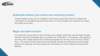For those who do not have a card or whose card is illegal, when they pass through the gate
channel, they will immediately give an audible and visual alarm. For example, when going to
and from work, illegal people and unauthorized people mix into the crowd and try to follow
them. The access control system can automatically identify and effectively prevent foreign
people from entering, and truly achieve the combination of civil air defense and technical
defense.
Illegal card alarm function
A large display screen can be installed in the access control test channel to display the
information of unqualified personnel and mark it in red for leaders and customers to watch
and verify at any time.
Multimedia Kanban joint control and monitoring function
 