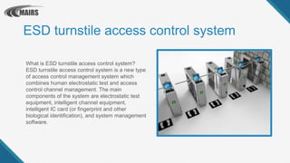 ESD turnstile access control system
What is ESD turnstile access control system?
ESD turnstile access control system is a new type
of access control management system which
combines human electrostatic test and access
control channel management. The main
components of the system are electrostatic test
equipment, intelligent channel equipment,
intelligent IC card (or fingerprint and other
biological identification), and system management
software.
 