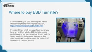 If you want to buy an ESD turnstile gate, please
choose the right one from our products page,
https://mairsturnstile.com/esd-turnstile.html
If you don’t know which one you should buy or you
have any problem with the ESD turnstile access
control system, you can contact us, directly click the
what’s app button in the lower right corner. Our
sales experts will provide you with the perfect ESD
access control system solution.
Where to buy ESD Turnstile?
 