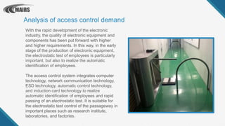 With the rapid development of the electronic
industry, the quality of electronic equipment and
components has been put forward with higher
and higher requirements. In this way, in the early
stage of the production of electronic equipment,
the electrostatic test of employees is particularly
important, but also to realize the automatic
identification of employees.
The access control system integrates computer
technology, network communication technology,
ESD technology, automatic control technology,
and induction card technology to realize
automatic identification of employees and rapid
passing of an electrostatic test. It is suitable for
the electrostatic test control of the passageway in
important places such as research institute,
laboratories, and factories.
Analysis of access control demand
 