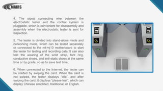 4. The signal connecting wire between the
electrostatic tester and the control system is
pluggable, which is convenient for disassembly and
assembly when the electrostatic tester is sent for
inspection.
5. The tester is divided into stand-alone mode and
networking mode, which can be tested separately
or connected to the mt-mj10 motherboard to start
the tester for testing and recording data. It can also
test the wearing of the wrist strap, foot ring,
conductive shoes, and anti-static shoes at the same
time or by grade, so as to save test time.
6. When connected to the Internet, the tester can
be started by swiping the card. When the card is
not swiped, the tester displays “idle”, and after
swiping the card, it displays “please test”, which can
display Chinese simplified, traditional, or English.
 