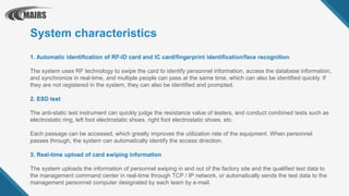 1. Automatic identification of RF-ID card and IC card/fingerprint identification/face recognition
The system uses RF technology to swipe the card to identify personnel information, access the database information,
and synchronize in real-time, and multiple people can pass at the same time, which can also be identified quickly. If
they are not registered in the system, they can also be identified and prompted.
2. ESD test
The anti-static test instrument can quickly judge the resistance value of testers, and conduct combined tests such as
electrostatic ring, left foot electrostatic shoes, right foot electrostatic shoes, etc.
Each passage can be accessed, which greatly improves the utilization rate of the equipment. When personnel
passes through, the system can automatically identify the access direction.
3. Real-time upload of card swiping information
The system uploads the information of personnel swiping in and out of the factory site and the qualified test data to
the management command center in real-time through TCP / IP network, or automatically sends the test data to the
management personnel computer designated by each team by e-mail.
System characteristics
 