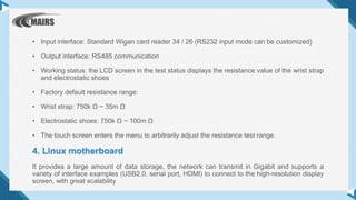 • Input interface: Standard Wigan card reader 34 / 26 (RS232 input mode can be customized)
• Output interface: RS485 communication
• Working status: the LCD screen in the test status displays the resistance value of the wrist strap
and electrostatic shoes
• Factory default resistance range:
• Wrist strap: 750k Ω ~ 35m Ω
• Electrostatic shoes: 750k Ω ~ 100m Ω
• The touch screen enters the menu to arbitrarily adjust the resistance test range.
4. Linux motherboard
It provides a large amount of data storage, the network can transmit in Gigabit and supports a
variety of interface examples (USB2.0, serial port, HDMI) to connect to the high-resolution display
screen, with great scalability
 
