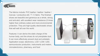 The fabrics include: PVC leather / leather / leather /
Canvas / conductive silk / T / C fabric. The finished
shoes are beautiful and generous as a whole, strong
and anti-skid, with excellent wear resistance (5 times
higher than ordinary soles) and more environmental
protection. They are high-quality electrostatic shoes
that sell well all over the world.
Features: it can derive the static charge of the
human body, and the shoes do not precipitate dust.
It can more effectively prevent dust and antistatic.
Application scope: electronics, LCD / LCM / LED,
semiconductor production, instruments and meters,
microelectronics, pharmacy, and food
 