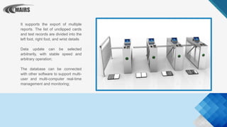 It supports the export of multiple
reports. The list of unclipped cards
and test records are divided into the
left foot, right foot, and wrist details
Data update can be selected
arbitrarily, with stable speed and
arbitrary operation;
The database can be connected
with other software to support multi-
user and multi-computer real-time
management and monitoring;
 