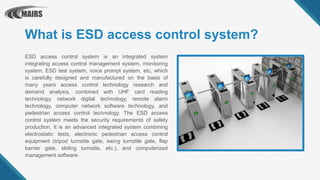 What is ESD access control system?
ESD access control system is an integrated system
integrating access control management system, monitoring
system, ESD test system, voice prompt system, etc, which
is carefully designed and manufactured on the basis of
many years access control technology research and
demand analysis, combined with UHF card reading
technology, network digital technology, remote alarm
technology, computer network software technology, and
pedestrian access control technology. The ESD access
control system meets the security requirements of safety
production. It is an advanced integrated system combining
electrostatic tests, electronic pedestrian access control
equipment (tripod turnstile gate, swing turnstile gate, flap
barrier gate, sliding turnstile, etc.), and computerized
management software.
 